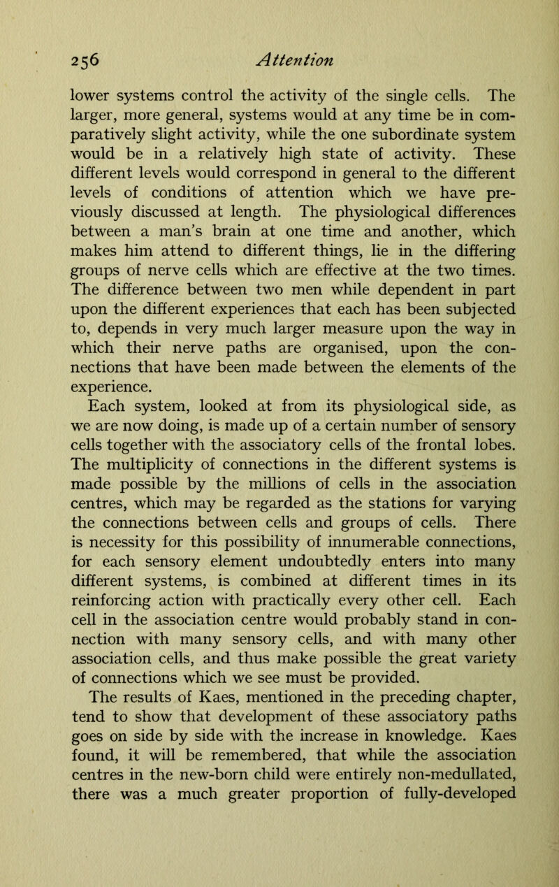 lower systems control the activity of the single cells. The larger, more general, systems would at any time be in com- paratively slight activity, while the one subordinate system would be in a relatively high state of activity. These different levels would correspond in general to the different levels of conditions of attention which we have pre- viously discussed at length. The physiological differences between a man’s brain at one time and another, which makes him attend to different things, lie in the differing groups of nerve cells which are effective at the two times. The difference between two men while dependent in part upon the different experiences that each has been subjected to, depends in very much larger measure upon the way in which their nerve paths are organised, upon the con- nections that have been made between the elements of the experience. Each system, looked at from its physiological side, as we are now doing, is made up of a certain number of sensory cells together with the associatory cells of the frontal lobes. The multiplicity of connections in the different systems is made possible by the millions of cells in the association centres, which may be regarded as the stations for varying the connections between cells and groups of cells. There is necessity for this possibility of innumerable connections, for each sensory element undoubtedly enters into many different systems, is combined at different times in its reinforcing action with practically every other cell. Each cell in the association centre would probably stand in con- nection with many sensory cells, and with many other association cells, and thus make possible the great variety of connections which we see must be provided. The results of Kaes, mentioned in the preceding chapter, tend to show that development of these associatory paths goes on side by side with the increase in knowledge. Kaes found, it will be remembered, that while the association centres in the new-born child were entirely non-medullated, there was a much greater proportion of fully-developed