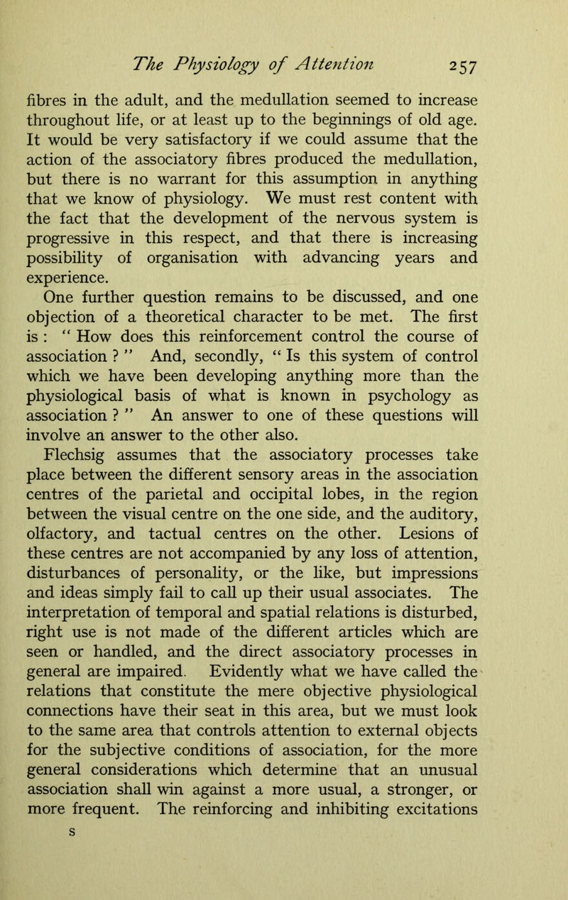 fibres in the adult, and the medullation seemed to increase throughout life, or at least up to the beginnings of old age. It would be very satisfactory if we could assume that the action of the associatory fibres produced the medullation, but there is no warrant for this assumption in anything that we know of physiology. We must rest content with the fact that the development of the nervous system is progressive in this respect, and that there is increasing possibility of organisation with advancing years and experience. One further question remains to be discussed, and one objection of a theoretical character to be met. The first is : “ How does this reinforcement control the course of association ? ” And, secondly, “ Is this system of control which we have been developing anything more than the physiological basis of what is known in psychology as association ? ” An answer to one of these questions will involve an answer to the other also. Flechsig assumes that the associatory processes take place between the different sensory areas in the association centres of the parietal and occipital lobes, in the region between the visual centre on the one side, and the auditory, olfactory, and tactual centres on the other. Lesions of these centres are not accompanied by any loss of attention, disturbances of personality, or the like, but impressions and ideas simply fail to call up their usual associates. The interpretation of temporal and spatial relations is disturbed, right use is not made of the different articles which are seen or handled, and the direct associatory processes in general are impaired. Evidently what we have called the relations that constitute the mere objective physiological connections have their seat in this area, but we must look to the same area that controls attention to external objects for the subjective conditions of association, for the more general considerations which determine that an unusual association shall win against a more usual, a stronger, or more frequent. The reinforcing and inhibiting excitations s