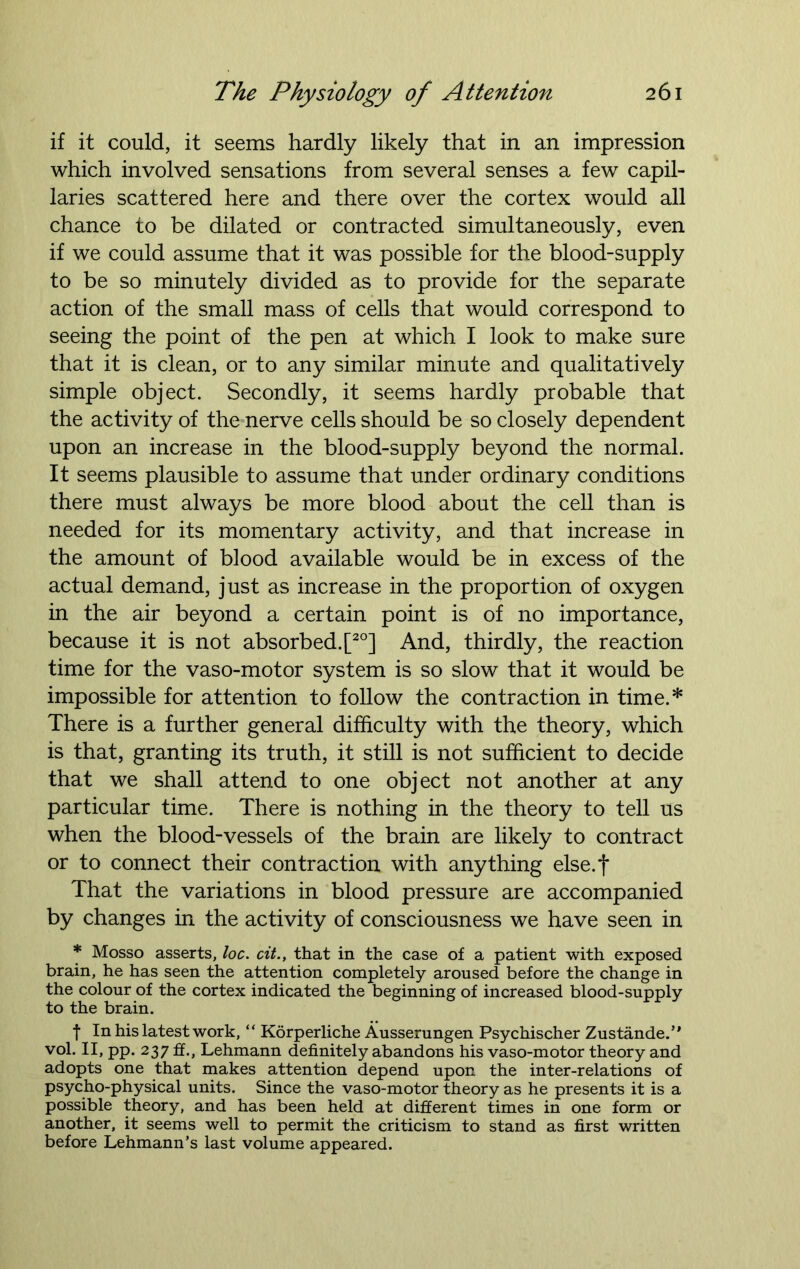 if it could, it seems hardly likely that in an impression which involved sensations from several senses a few capil- laries scattered here and there over the cortex would all chance to be dilated or contracted simultaneously, even if we could assume that it was possible for the blood-supply to be so minutely divided as to provide for the separate action of the small mass of cells that would correspond to seeing the point of the pen at which I look to make sure that it is clean, or to any similar minute and qualitatively simple object. Secondly, it seems hardly probable that the activity of the nerve cells should be so closely dependent upon an increase in the blood-supply beyond the normal. It seems plausible to assume that under ordinary conditions there must always be more blood about the cell than is needed for its momentary activity, and that increase in the amount of blood available would be in excess of the actual demand, just as increase in the proportion of oxygen in the air beyond a certain point is of no importance, because it is not absorbed. [20] And, thirdly, the reaction time for the vaso-motor system is so slow that it would be impossible for attention to follow the contraction in time.* There is a further general difficulty with the theory, which is that, granting its truth, it still is not sufficient to decide that we shall attend to one object not another at any particular time. There is nothing in the theory to tell us when the blood-vessels of the brain are likely to contract or to connect their contraction with anything else.f That the variations in blood pressure are accompanied by changes in the activity of consciousness we have seen in * Mosso asserts, loc. cit., that in the case of a patient with exposed brain, he has seen the attention completely aroused before the change in the colour of the cortex indicated the beginning of increased blood-supply to the brain. f In his latest work, “ Korperliche Ausserungen Psychischer Zustande.” vol. II, pp. 237 ff., Lehmann definitely abandons his vaso-motor theory and adopts one that makes attention depend upon the inter-relations of psycho-physical units. Since the vaso-motor theory as he presents it is a possible theory, and has been held at different times in one form or another, it seems well to permit the criticism to stand as first written before Lehmann’s last volume appeared.