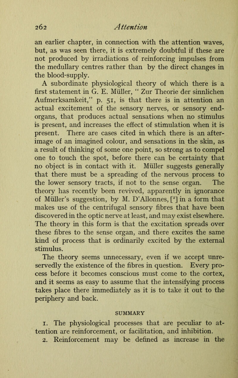 an earlier chapter, in connection with the attention waves, but, as was seen there, it is extremely doubtful if these are not produced by irradiations of reinforcing impulses from the medullary centres rather than by the direct changes in the blood-supply. A subordinate physiological theory of which there is a first statement in G. E. Muller, “ Zur Theorie der sinnlichen Aufmerksamkeit,” p. 51, is that there is in attention an actual excitement of the sensory nerves, or sensory end- organs, that produces actual sensations when no stimulus is present, and increases the effect of stimulation when it is present. There are cases cited in which there is an after- image of an imagined colour, and sensations in the skin, as a result of thinking of some one point, so strong as to compel one to touch the spot, before there can be certainty that no object is in contact with it. Muller suggests generally that there must be a spreading of the nervous process to the lower sensory tracts, if not to the sense organ. The theory has recently been revived, apparently in ignorance of Muller’s suggestion, by M. D’Allonnes, [2] in a form that makes use of the centrifugal sensory fibres that have been discovered in the optic nerve at least, and may exist elsewhere. The theory in this form is that the excitation spreads over these fibres to the sense organ, and there excites the same kind of process that is ordinarily excited by the external stimulus. The theory seems unnecessary, even if we accept unre- servedly the existence of the fibres in question. Every pro- cess before it becomes conscious must come to the cortex, and it seems as easy to assume that the intensifying process takes place there immediately as it is to take it out to the periphery and back. SUMMARY 1. The physiological processes that are peculiar to at- tention are reinforcement, or facilitation, and inhibition. 2. Reinforcement may be defined as increase in the