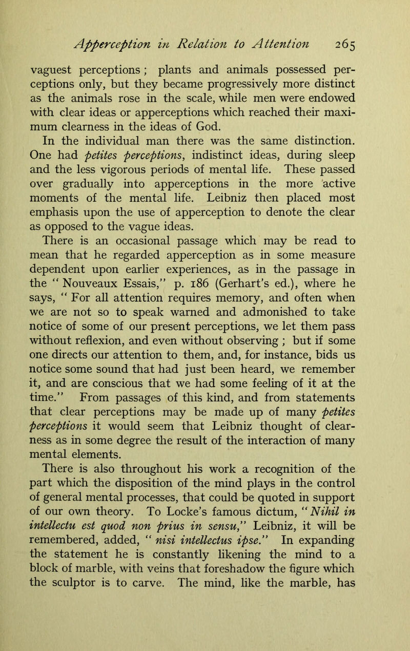 vaguest perceptions ; plants and animals possessed per- ceptions only, but they became progressively more distinct as the animals rose in the scale, while men were endowed with clear ideas or apperceptions which reached their maxi- mum clearness in the ideas of God. In the individual man there was the same distinction. One had petites perceptions, indistinct ideas, during sleep and the less vigorous periods of mental life. These passed over gradually into apperceptions in the more active moments of the mental life. Leibniz then placed most emphasis upon the use of apperception to denote the clear as opposed to the vague ideas. There is an occasional passage which may be read to mean that he regarded apperception as in some measure dependent upon earlier experiences, as in the passage in the “ Nouveaux Essais,” p. 186 (Gerhart’s ed.), where he says, “ For all attention requires memory, and often when we are not so to speak warned and admonished to take notice of some of our present perceptions, we let them pass without reflexion, and even without observing ; but if some one directs our attention to them, and, for instance, bids us notice some sound that had just been heard, we remember it, and are conscious that we had some feeling of it at the time.” From passages of this kind, and from statements that clear perceptions may be made up of many petites perceptions it would seem that Leibniz thought of clear- ness as in some degree the result of the interaction of many mental elements. There is also throughout his work a recognition of the part which the disposition of the mind plays in the control of general mental processes, that could be quoted in support of our own theory. To Locke’s famous dictum,  Nihil in intellects, est quod non prius in sensu,” Leibniz, it will be remembered, added, “ nisi intellectus ipse” In expanding the statement he is constantly likening the mind to a block of marble, with veins that foreshadow the figure which the sculptor is to carve. The mind, like the marble, has