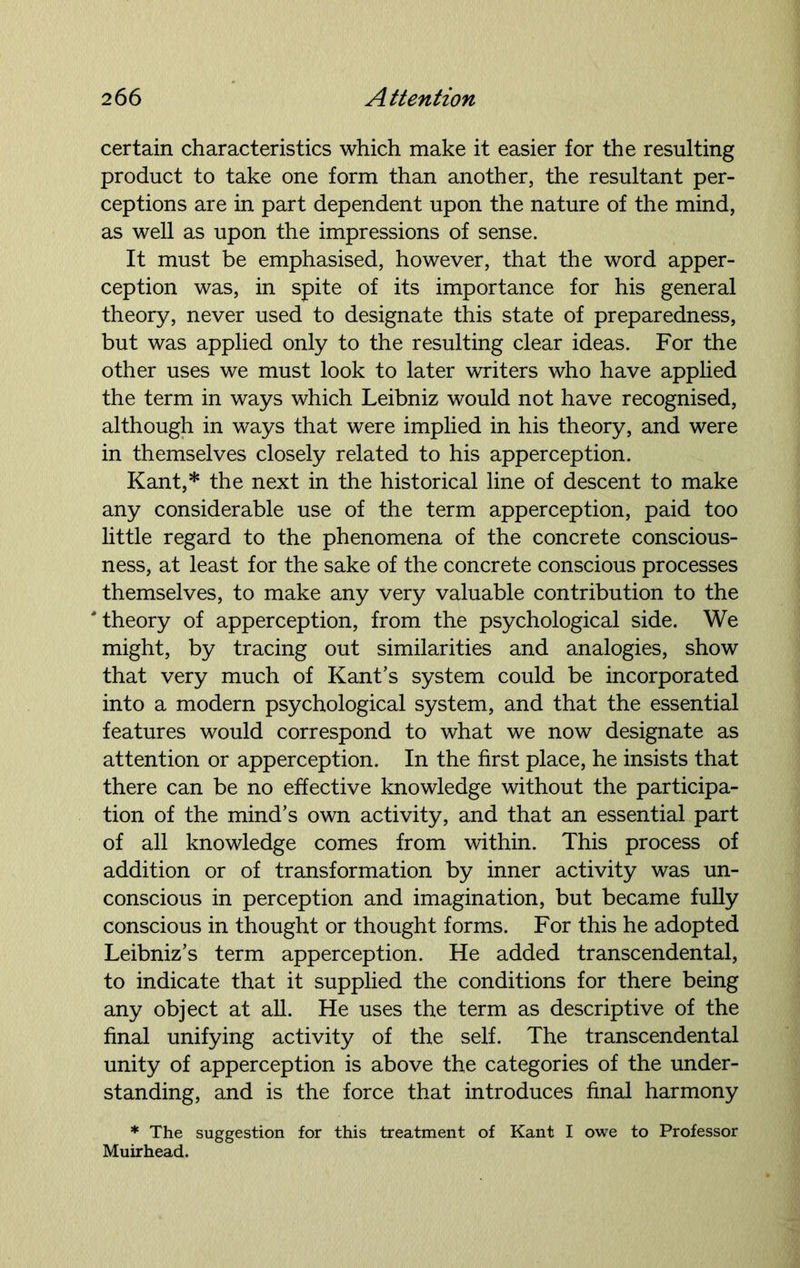 certain characteristics which make it easier for the resulting product to take one form than another, the resultant per- ceptions are in part dependent upon the nature of the mind, as well as upon the impressions of sense. It must be emphasised, however, that the word apper- ception was, in spite of its importance for his general theory, never used to designate this state of preparedness, but was applied only to the resulting clear ideas. For the other uses we must look to later writers who have applied the term in ways which Leibniz would not have recognised, although in ways that were implied in his theory, and were in themselves closely related to his apperception. Kant,* the next in the historical line of descent to make any considerable use of the term apperception, paid too little regard to the phenomena of the concrete conscious- ness, at least for the sake of the concrete conscious processes themselves, to make any very valuable contribution to the ' theory of apperception, from the psychological side. We might, by tracing out similarities and analogies, show that very much of Kant’s system could be incorporated into a modern psychological system, and that the essential features would correspond to what we now designate as attention or apperception. In the first place, he insists that there can be no effective knowledge without the participa- tion of the mind’s own activity, and that an essential part of all knowledge comes from within. This process of addition or of transformation by inner activity was un- conscious in perception and imagination, but became fully conscious in thought or thought forms. For this he adopted Leibniz’s term apperception. He added transcendental, to indicate that it supplied the conditions for there being any object at all. He uses the term as descriptive of the final unifying activity of the self. The transcendental unity of apperception is above the categories of the under- standing, and is the force that introduces final harmony * The suggestion for this treatment of Kant I owe to Professor Muirhead.