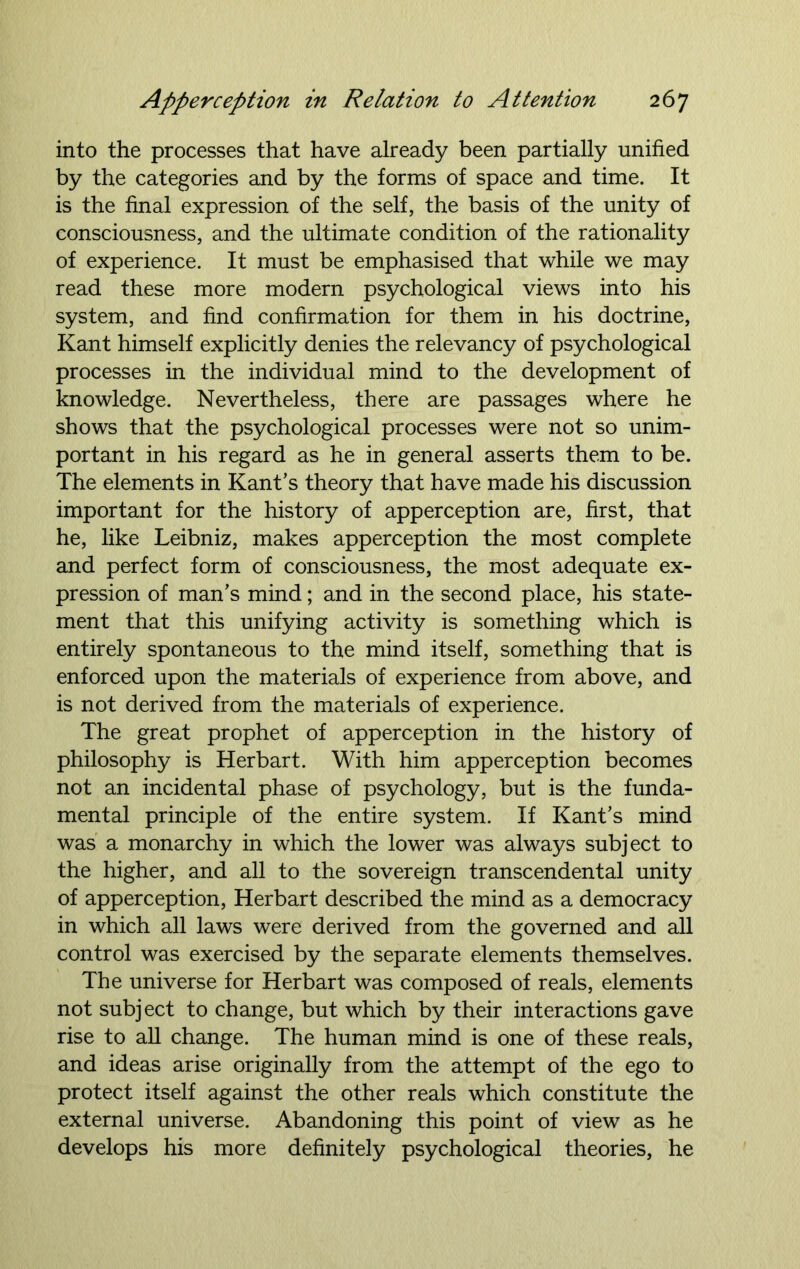 into the processes that have already been partially unified by the categories and by the forms of space and time. It is the final expression of the self, the basis of the unity of consciousness, and the ultimate condition of the rationality of experience. It must be emphasised that while we may read these more modern psychological views into his system, and find confirmation for them in his doctrine, Kant himself explicitly denies the relevancy of psychological processes in the individual mind to the development of knowledge. Nevertheless, there are passages where he shows that the psychological processes were not so unim- portant in his regard as he in general asserts them to be. The elements in Kant’s theory that have made his discussion important for the history of apperception are, first, that he, like Leibniz, makes apperception the most complete and perfect form of consciousness, the most adequate ex- pression of man’s mind; and in the second place, his state- ment that this unifying activity is something which is entirely spontaneous to the mind itself, something that is enforced upon the materials of experience from above, and is not derived from the materials of experience. The great prophet of apperception in the history of philosophy is Herbart. With him apperception becomes not an incidental phase of psychology, but is the funda- mental principle of the entire system. If Kant’s mind was a monarchy in which the lower was always subject to the higher, and all to the sovereign transcendental unity of apperception, Herbart described the mind as a democracy in which all laws were derived from the governed and all control was exercised by the separate elements themselves. The universe for Herbart was composed of reals, elements not subject to change, but which by their interactions gave rise to all change. The human mind is one of these reals, and ideas arise originally from the attempt of the ego to protect itself against the other reals which constitute the external universe. Abandoning this point of view as he develops his more definitely psychological theories, he