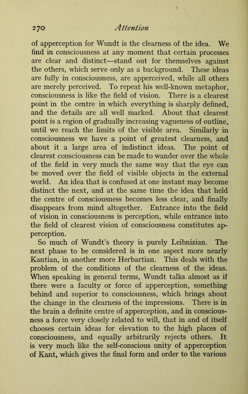 of apperception for Wundt is the clearness of the idea. We find in consciousness at any moment that certain processes are clear and distinct—stand out for themselves against the others, which serve only as a background. These ideas are fully in consciousness, are apperceived, while all others are merely perceived. To repeat his well-known metaphor, consciousness is like the field of vision. There is a clearest point in the centre in which everything is sharply defined, and the details are all well marked. About that clearest point is a region of gradually increasing vagueness of outline, until we reach the limits of the visible area. Similarly in consciousness we have a point of greatest clearness, and about it a large area of indistinct ideas. The point of clearest consciousness can be made to wander over the whole of the field in very much the same way that the eye can be moved over the field of visible objects in the external world. An idea that is confused at one instant may become distinct the next, and at the same time the idea that held the centre of consciousness becomes less clear, and finally disappears from mind altogether. Entrance into the field of vision in consciousness is perception, while entrance into the field of clearest vision of consciousness constitutes ap- perception. So much of Wundt’s theory is purely Leibnizian. The next phase to be considered is in one aspect more nearly Kantian, in another more Herbartian. This deals with the problem of the conditions of the clearness of the ideas. When speaking in general terms, Wundt talks almost as if there were a faculty or force of apperception, something behind and superior to consciousness, which brings about the change in the clearness of the impressions. There is in the brain a definite centre of apperception, and in conscious- ness a force very closely related to will, that in and of itself chooses certain ideas for elevation to the high places of consciousness, and equally arbitrarily rejects others. It is very much like the self-conscious unity of apperception of Kant, which gives the final form and order to the various