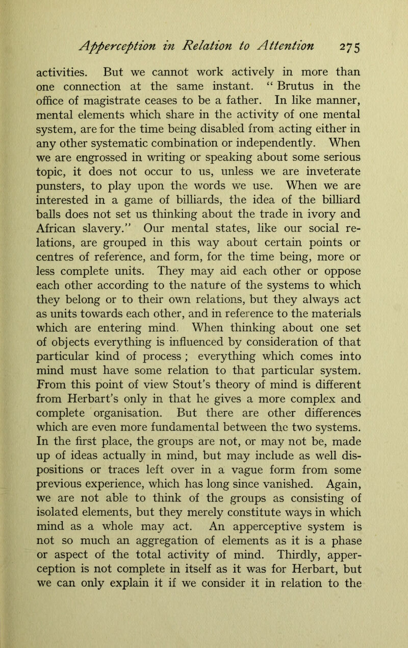 activities. But we cannot work actively in more than one connection at the same instant. “ Brutus in the office of magistrate ceases to be a father. In like manner, mental elements which share in the activity of one mental system, are for the time being disabled from acting either in any other systematic combination or independently. When we are engrossed in writing or speaking about some serious topic, it does not occur to us, unless we are inveterate punsters, to play upon the words we use. When we are interested in a game of billiards, the idea of the billiard balls does not set us thinking about the trade in ivory and African slavery.” Our mental states, like our social re- lations, are grouped in this way about certain points or centres of reference, and form, for the time being, more or less complete units. They may aid each other or oppose each other according to the nature of the systems to which they belong or to their own relations, but they always act as units towards each other, and in reference to the materials which are entering mind. When thinking about one set of objects everything is influenced by consideration of that particular kind of process ; everything which comes into mind must have some relation to that particular system. From this point of view Stout’s theory of mind is different from Herbart’s only in that he gives a more complex and complete organisation. But there are other differences which are even more fundamental between the two systems. In the first place, the groups are not, or may not be, made up of ideas actually in mind, but may include as well dis- positions or traces left over in a vague form from some previous experience, which has long since vanished. Again, we are not able to think of the groups as consisting of isolated elements, but they merely constitute ways in which mind as a whole may act. An apperceptive system is not so much an aggregation of elements as it is a phase or aspect of the total activity of mind. Thirdly, apper- ception is not complete in itself as it was for Herbart, but we can only explain it if we consider it in relation to the