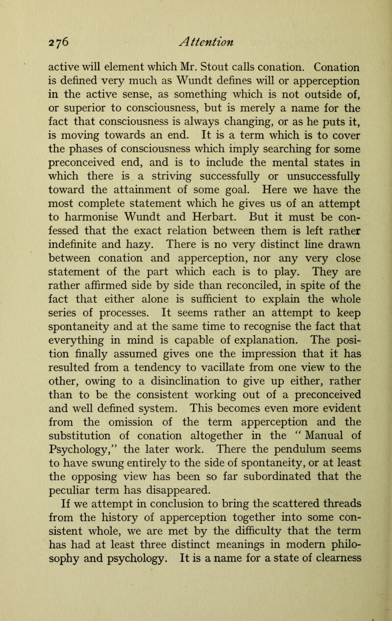 active will element which Mr. Stout calls conation. Conation is defined very much as Wundt defines will or apperception in the active sense, as something which is not outside of, or superior to consciousness, but is merely a name for the fact that consciousness is always changing, or as he puts it, is moving towards an end. It is a term which is to cover the phases of consciousness which imply searching for some preconceived end, and is to include the mental states in which there is a striving successfully or unsuccessfully toward the attainment of some goal. Here we have the most complete statement which he gives us of an attempt to harmonise Wundt and Herbart. But it must be con- fessed that the exact relation between them is left rather indefinite and hazy. There is no very distinct line drawn between conation and apperception, nor any very close statement of the part which each is to play. They are rather affirmed side by side than reconciled, in spite of the fact that either alone is sufficient to explain the whole series of processes. It seems rather an attempt to keep spontaneity and at the same time to recognise the fact that everything in mind is capable of explanation. The posi- tion finally assumed gives one the impression that it has resulted from a tendency to vacillate from one view to the other, owing to a disinclination to give up either, rather than to be the consistent working out of a preconceived and well defined system. This becomes even more evident from the omission of the term apperception and the substitution of conation altogether in the “ Manual of Psychology/' the later work. There the pendulum seems to have swung entirely to the side of spontaneity, or at least the opposing view has been so far subordinated that the peculiar term has disappeared. If we attempt in conclusion to bring the scattered threads from the history of apperception together into some con- sistent whole, we are met by the difficulty that the term has had at least three distinct meanings in modern philo- sophy and psychology. It is a name for a state of clearness