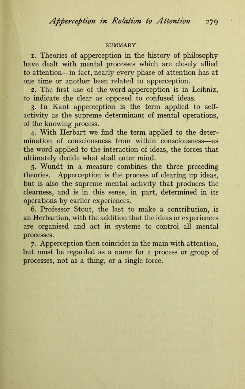 SUMMARY 1. Theories of apperception in the history of philosophy have dealt with mental processes which are closely allied to attention—in fact, nearly every phase of attention has at one time or another been related to apperception. 2. The first use of the word apperception is in Leibniz, to indicate the clear as opposed to confused ideas. 3. In Kant apperception is the term applied to self- activity as the supreme determinant of mental operations, of the knowing process. 4. With Herbart we find the term applied to the deter- mination of consciousness from within consciousness—as the word applied to the interaction of ideas, the forces that ultimately decide what shall enter mind. 5. Wundt in a measure combines the three preceding theories. Apperception is the process of clearing up ideas, but is also the supreme mental activity that produces the clearness, and is in this sense, in part, determined in its operations by earlier experiences. 6. Professor Stout, the last to make a contribution, is an Herbartian, with the addition that the ideas or experiences are organised and act in systems to control all mental processes. 7. Apperception then coincides in the main with attention, but must be regarded as a name for a process or group of processes, not as a thing, or a single force.