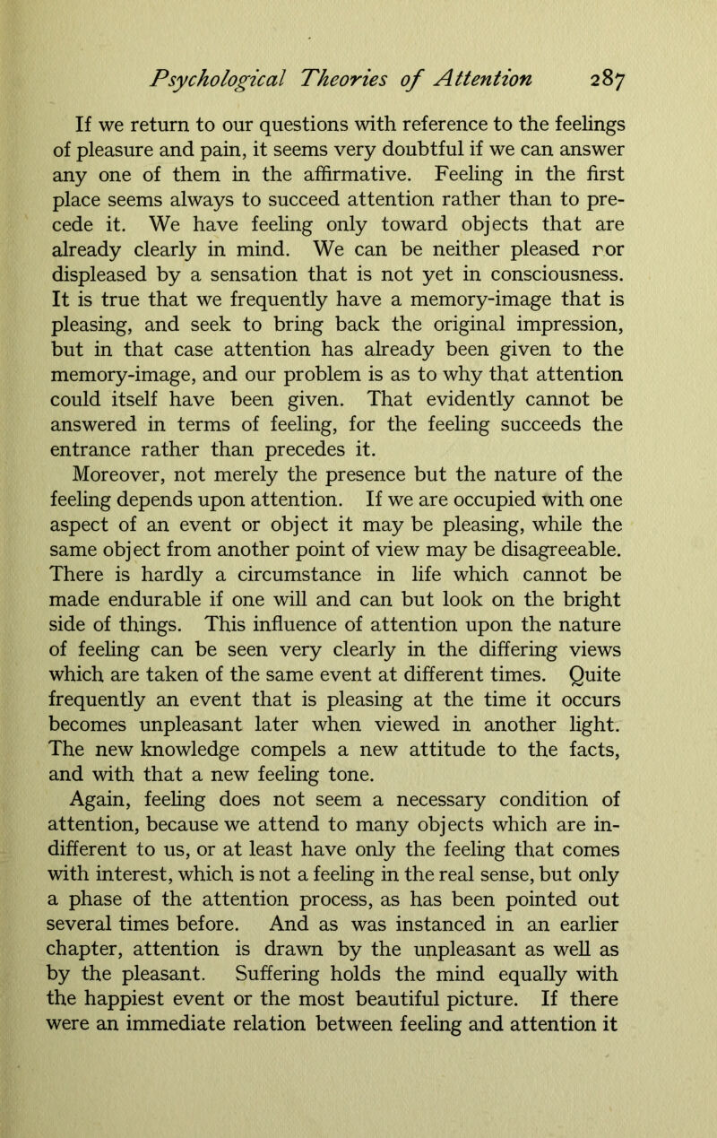 If we return to our questions with reference to the feelings of pleasure and pain, it seems very doubtful if we can answer any one of them in the affirmative. Feeling in the first place seems always to succeed attention rather than to pre- cede it. We have feeling only toward objects that are already clearly in mind. We can be neither pleased ror displeased by a sensation that is not yet in consciousness. It is true that we frequently have a memory-image that is pleasing, and seek to bring back the original impression, but in that case attention has already been given to the memory-image, and our problem is as to why that attention could itself have been given. That evidently cannot be answered in terms of feeling, for the feeling succeeds the entrance rather than precedes it. Moreover, not merely the presence but the nature of the feeling depends upon attention. If we are occupied with one aspect of an event or obj ect it may be pleasing, while the same object from another point of view may be disagreeable. There is hardly a circumstance in life which cannot be made endurable if one will and can but look on the bright side of things. This influence of attention upon the nature of feeling can be seen very clearly in the differing views which are taken of the same event at different times. Quite frequently an event that is pleasing at the time it occurs becomes unpleasant later when viewed in another light. The new knowledge compels a new attitude to the facts, and with that a new feeling tone. Again, feeling does not seem a necessary condition of attention, because we attend to many objects which are in- different to us, or at least have only the feeling that comes with interest, which is not a feeling in the real sense, but only a phase of the attention process, as has been pointed out several times before. And as was instanced in an earlier chapter, attention is drawn by the unpleasant as well as by the pleasant. Suffering holds the mind equally with the happiest event or the most beautiful picture. If there were an immediate relation between feeling and attention it