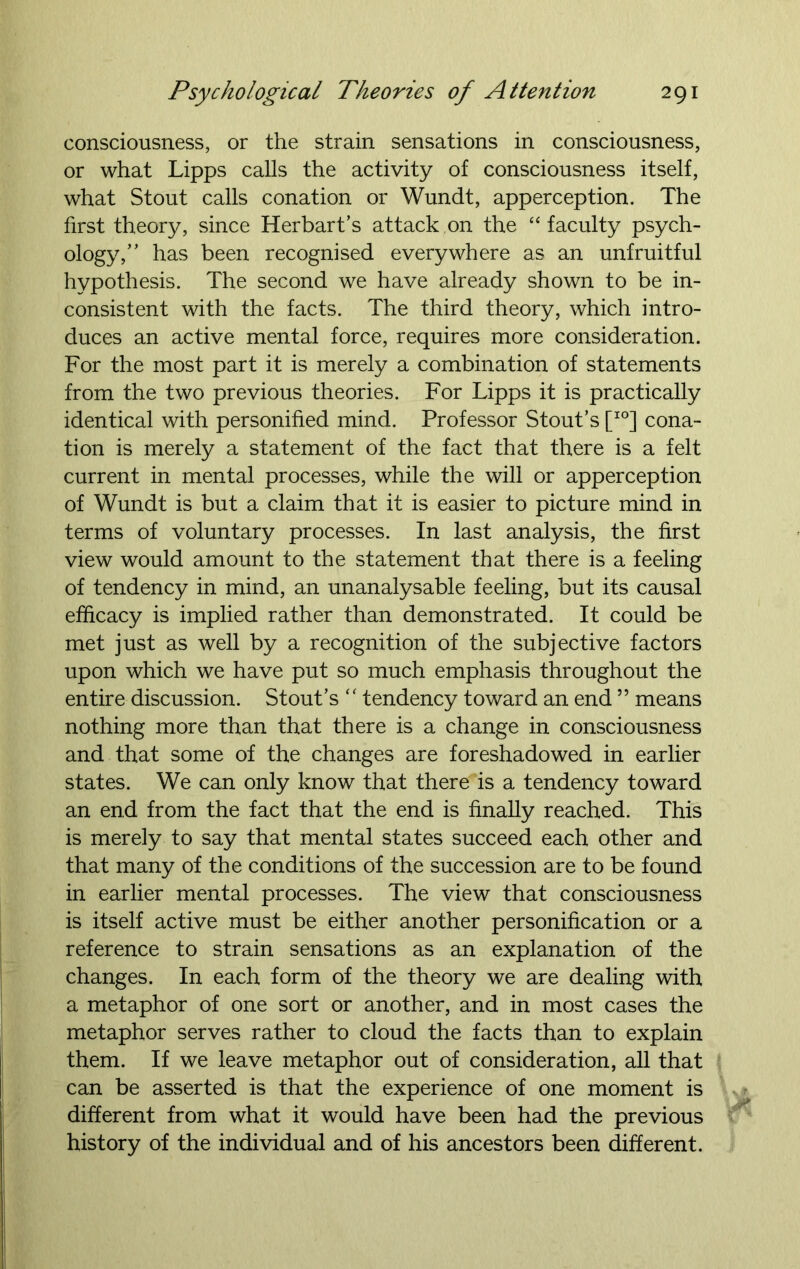 consciousness, or the strain sensations in consciousness, or what Lipps calls the activity of consciousness itself, what Stout calls conation or Wundt, apperception. The first theory, since Herbart’s attack on the “faculty psych- ology,” has been recognised everywhere as an unfruitful hypothesis. The second we have already shown to be in- consistent with the facts. The third theory, which intro- duces an active mental force, requires more consideration. For the most part it is merely a combination of statements from the two previous theories. For Lipps it is practically identical with personified mind. Professor Stout’s [IO] cona- tion is merely a statement of the fact that there is a felt current in mental processes, while the will or apperception of Wundt is but a claim that it is easier to picture mind in terms of voluntary processes. In last analysis, the first view would amount to the statement that there is a feeling of tendency in mind, an unanalysable feeling, but its causal efficacy is implied rather than demonstrated. It could be met just as well by a recognition of the subjective factors upon which we have put so much emphasis throughout the entire discussion. Stout’s “ tendency toward an end ” means nothing more than that there is a change in consciousness and that some of the changes are foreshadowed in earlier states. We can only know that there is a tendency toward an end from the fact that the end is finally reached. This is merely to say that mental states succeed each other and that many of the conditions of the succession are to be found in earlier mental processes. The view that consciousness is itself active must be either another personification or a reference to strain sensations as an explanation of the changes. In each form of the theory we are dealing with a metaphor of one sort or another, and in most cases the metaphor serves rather to cloud the facts than to explain them. If we leave metaphor out of consideration, all that can be asserted is that the experience of one moment is different from what it would have been had the previous history of the individual and of his ancestors been different.