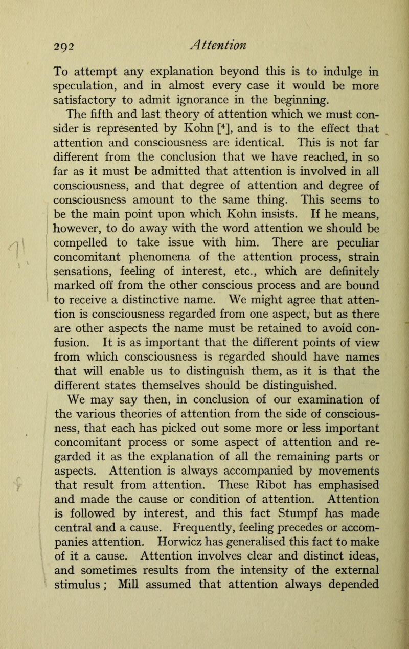 To attempt any explanation beyond this is to indulge in speculation, and in almost every case it would be more satisfactory to admit ignorance in the beginning. The fifth and last theory of attention which we must con- sider is represented by Kohn [4], and is to the effect that attention and consciousness are identical. This is not far different from the conclusion that we have reached, in so far as it must be admitted that attention is involved in all consciousness, and that degree of attention and degree of consciousness amount to the same thing. This seems to be the main point upon which Kohn insists. If he means, however, to do away with the word attention we should be compelled to take issue with him. There are peculiar concomitant phenomena of the attention process, strain sensations, feeling of interest, etc., which are definitely marked off from the other conscious process and are bound to receive a distinctive name. We might agree that atten- tion is consciousness regarded from one aspect, but as there are other aspects the name must be retained to avoid con- fusion. It is as important that the different points of view from which consciousness is regarded should have names that will enable us to distinguish them, as it is that the different states themselves should be distinguished. We may say then, in conclusion of our examination of the various theories of attention from the side of conscious- ness, that each has picked out some more or less important concomitant process or some aspect of attention and re- garded it as the explanation of all the remaining parts or aspects. Attention is always accompanied by movements that result from attention. These Ribot has emphasised and made the cause or condition of attention. Attention is followed by interest, and this fact Stumpf has made central and a cause. Frequently, feeling precedes or accom- panies attention. Horwicz has generalised this fact to make of it a cause. Attention involves clear and distinct ideas, and sometimes results from the intensity of the external stimulus; Mill assumed that attention always depended