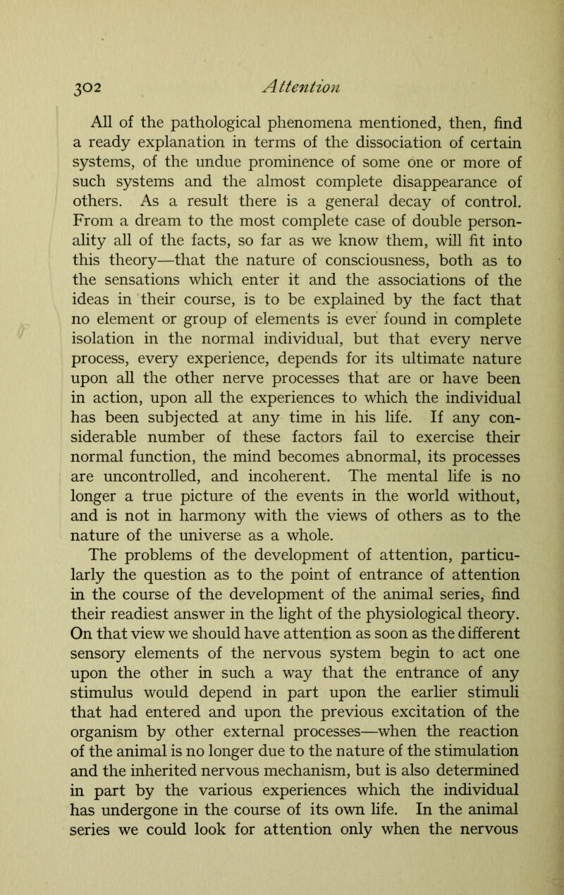 All of the pathological phenomena mentioned, then, find a ready explanation in terms of the dissociation of certain systems, of the undue prominence of some one or more of such systems and the almost complete disappearance of others. As a result there is a general decay of control. From a dream to the most complete case of double person- ality all of the facts, so far as we know them, will fit into this theory—that the nature of consciousness, both as to the sensations which enter it and the associations of the ideas in their course, is to be explained by the fact that no element or group of elements is ever' found in complete isolation in the normal individual, but that every nerve process, every experience, depends for its ultimate nature upon all the other nerve processes that are or have been in action, upon all the experiences to which the individual has been subjected at any time in his life. If any con- siderable number of these factors fail to exercise their normal function, the mind becomes abnormal, its processes are uncontrolled, and incoherent. The mental life is no longer a true picture of the events in the world without, and is not in harmony with the views of others as to the nature of the universe as a whole. The problems of the development of attention, particu- larly the question as to the point of entrance of attention in the course of the development of the animal series, find their readiest answer in the light of the physiological theory. On that view we should have attention as soon as the different sensory elements of the nervous system begin to act one upon the other in such a way that the entrance of any stimulus would depend in part upon the earlier stimuli that had entered and upon the previous excitation of the organism by other external processes—when the reaction of the animal is no longer due to the nature of the stimulation and the inherited nervous mechanism, but is also determined in part by the various experiences which the individual has undergone in the course of its own life. In the animal series we could look for attention only when the nervous