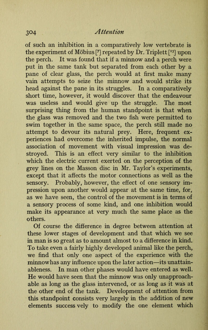 of such an inhibition in a comparatively low vertebrate is the experiment of Mobius [7] repeated by Dr. Triplett [I3] upon the perch. It was found that if a minnow and a perch were put in the same tank but separated from each other by a pane of clear glass, the perch would at first make many vain attempts to seize the minnow and would strike its head against the pane in its struggles. In a comparatively short time, however, it would discover that the endeavour was useless and would give up the struggle. The most surprising thing from the human standpoint is that when the glass was removed and the two fish were permitted to swim together in the same space, the perch still made no attempt to devour its natural prey. Here, frequent ex- periences had overcome the inherited impulse, the normal association of movement with visual impression was de- stroyed. This is an effect very similar to the inhibition which the electric current exerted on the perception of the grey lines on the Masson disc in Mr. Taylor’s experiments, except that it affects the motor connections as well as the sensory. Probably, however, the effect of one sensory im- pression upon another would appear at the same time, for, as we have seen, the control of the movement is in terms of a sensory process of some kind, and one inhibition would make its appearance at very much the same place as the others. Of course the difference in degree between attention at these lower stages of development and that which we see in man is so great as to amount almost to a difference in kind. To take even a fairly highly developed animal like the perch, we find that only one aspect of the experience with the minnowhas any influence upon the later action—its unattain- ableness. In man other phases would have entered as well. He would have seen that the minnow was only unapproach- able as long as the glass intervened, or as long as it was at the other end of the tank. Development of attention from this standpoint consists very largely in the addition of new elements success vely to modify the one element which