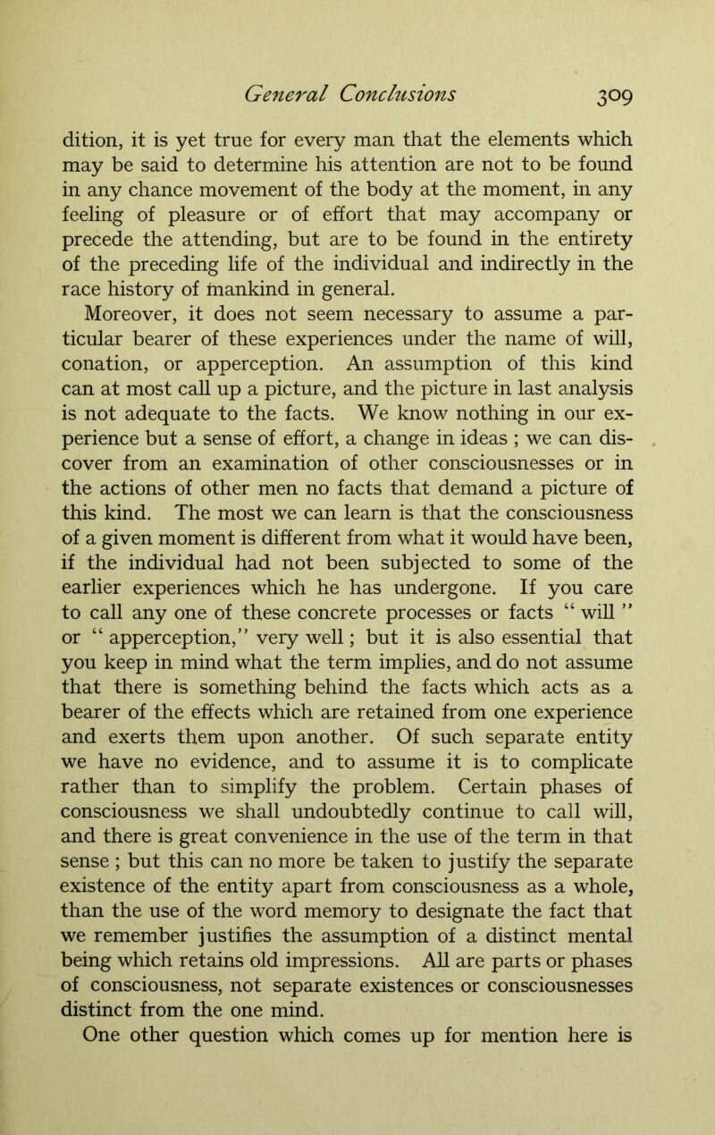 dition, it is yet true for every man that the elements which may be said to determine his attention are not to be found in any chance movement of the body at the moment, in any feeling of pleasure or of effort that may accompany or precede the attending, but are to be found in the entirety of the preceding life of the individual and indirectly in the race history of mankind in general. Moreover, it does not seem necessary to assume a par- ticular bearer of these experiences under the name of will, conation, or apperception. An assumption of this kind can at most call up a picture, and the picture in last analysis is not adequate to the facts. We know nothing in our ex- perience but a sense of effort, a change in ideas ; we can dis- cover from an examination of other consciousnesses or in the actions of other men no facts that demand a picture of this kind. The most we can learn is that the consciousness of a given moment is different from what it would have been, if the individual had not been subjected to some of the earlier experiences which he has undergone. If you care to call any one of these concrete processes or facts “ will ” or 44 apperception,” very well; but it is also essential that you keep in mind what the term implies, and do not assume that there is something behind the facts which acts as a bearer of the effects which are retained from one experience and exerts them upon another. Of such separate entity we have no evidence, and to assume it is to complicate rather than to simplify the problem. Certain phases of consciousness we shall undoubtedly continue to call will, and there is great convenience in the use of the term in that sense ; but this can no more be taken to justify the separate existence of the entity apart from consciousness as a whole, than the use of the word memory to designate the fact that we remember justifies the assumption of a distinct mental being which retains old impressions. AH are parts or phases of consciousness, not separate existences or consciousnesses distinct from the one mind. One other question which comes up for mention here is