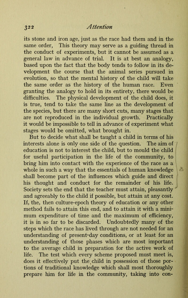 its stone and iron age, just as the race had them and in the same order, This theory may serve as a guiding thread in the conduct of experiments, but it cannot be assumed as a general law in advance of trial. It is at best an analogy, based upon the fact that the body tends to follow in its de- velopment the course that the animal series pursued in evolution, so that the mental history of the child will take the same order as the history of the human race. Even granting the analogy to hold in its entirety, there would be difficulties. The physical development of the child does, it is true, tend to take the same line as the development of the species, but there are many short cuts, many stages that are not reproduced in the individual growth. Practically it would be impossible to tell in advance of experiment what stages would be omitted, what brought in. But to decide what shall be taught a child in terms of his interests alone is only one side of the question. The aim of education is not to interest the child, but to mould the child for useful participation in the life of the community, to bring him into contact with the experience of the race as a whole in such a way that the essentials of human knowledge shall become part of the influences which guide and direct his thought and conduct for the remainder of his life. Society sets the end that the teacher must attain, pleasantly and agreeably to the child if possible, but attain at any cost. If, the, then culture-epoch theory of education or any other method fails to attain this end, and to attain it with a mini- mum expenditure of time and the maximum of efficiency, it is in so far to be discarded. Undoubtedly many of the steps which the race has lived through are not needed for an understanding of present-day conditions, or at least for an understanding of those phases which are most important to the average child in preparation for the active work of life. The test which every scheme proposed must meet is, does it effectively put the % child in possession of those por- tions of traditional knowledge which shall most thoroughly prepare him for life in the community, taking into con-