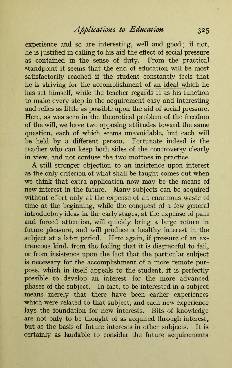 experience and so are interesting, well and good; if not, he is justified in calling to his aid the effect of social pressure as contained in the sense of duty. From the practical standpoint it seems that the end of education will be most satisfactorily reached if the student constantly feels that he is striving for the accomplishment of an ideal which he has set himself, while the teacher regards it as his function to make every step in the acquirement easy and interesting and relies as little as possible upon the aid of social pressure. Here, as was seen in the theoretical problem of the freedom of the will, we have two opposing attitudes toward the same question, each of which seems unavoidable, but each will be held by a different person. Fortunate indeed is the teacher who can keep both sides of the controversy clearly in view, and not confuse the two mottoes in practice. A still stronger objection to an insistence upon interest as the only criterion of what shall be taught comes out when we think that extra application now may be the means of new interest in the future. Many subjects can be acquired without effort only at the expense of an enormous waste of time at the beginning, while the conquest of a few general introductory ideas in the early stages, at the expense of pain and forced attention, will quickly bring a large return in future pleasure, and will produce a healthy interest in the subject at a later period. Here again, if pressure of an ex- traneous kind, from the feeling that it is disgraceful to fail, or from insistence upon the fact that the particular subject is necessary for the accomplishment of a more remote pur- pose, which in itself appeals to the student, it is perfectly possible to develop an interest for the more advanced phases of the subject. In fact, to be interested in a subject means merely that there have been earlier experiences which were related to that subject, and each new experience lays the foundation for new interests. Bits of knowledge are not only to be thought of as acquired through interest, but as the basis of future interests in other subjects. It is certainly as laudable to consider the future acquirements