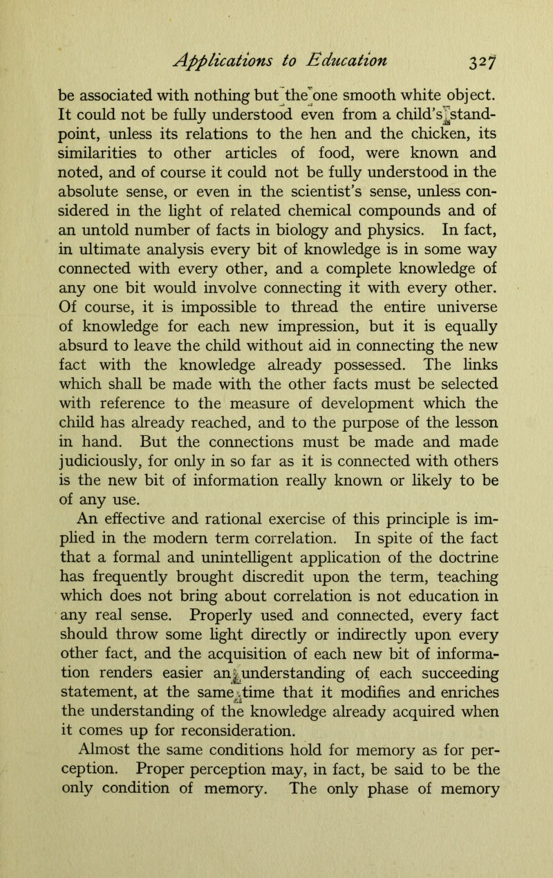 be associated with nothing but the one smooth white object. It could not be fully understood even from a child’stand- point, unless its relations to the hen and the chicken, its similarities to other articles of food, were known and noted, and of course it could not be fully understood in the absolute sense, or even in the scientist’s sense, unless con- sidered in the light of related chemical compounds and of an untold number of facts in biology and physics. In fact, in ultimate analysis every bit of knowledge is in some way connected with every other, and a complete knowledge of any one bit would involve connecting it with every other. Of course, it is impossible to thread the entire universe of knowledge for each new impression, but it is equally absurd to leave the child without aid in connecting the new fact with the knowledge already possessed. The links which shall be made with the other facts must be selected with reference to the measure of development which the child has already reached, and to the purpose of the lesson in hand. But the connections must be made and made judiciously, for only in so far as it is connected with others is the new bit of information really known or likely to be of any use. An effective and rational exercise of this principle is im- plied in the modern term correlation. In spite of the fact that a formal and unintelligent application of the doctrine has frequently brought discredit upon the term, teaching which does not bring about correlation is not education in any real sense. Properly used and connected, every fact should throw some light directly or indirectly upon every other fact, and the acquisition of each new bit of informa- tion renders easier an|nnderstanding of each succeeding statement, at the sameTime that it modifies and enriches the understanding of the knowledge already acquired when it comes up for reconsideration. Almost the same conditions hold for memory as for per- ception. Proper perception may, in fact, be said to be the only condition of memory. The only phase of memory