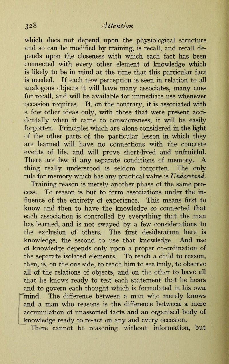 which does not depend upon the physiological structure and so can be modified by training, is recall, and recall de- pends upon the closeness with which each fact has been connected with every other element of knowledge which is likely to be in mind at the time that this particular fact is needed. If each new perception is seen in relation to all analogous objects it will have many associates, many cues for recall, and will be available for immediate use whenever occasion requires. If, on the contrary, it is associated with a few other ideas only, with those that were present acci- dentally when it came to consciousness, it will be easily forgotten. Principles which are alone considered in the light of the other parts of the particular lesson in which they are learned will have no connections with the concrete events of life, and will prove short-lived and unfruitful. There are few if any separate conditions of memory. A thing really understood is seldom forgotten. The only rule for memory which has any practical value is Understand. Training reason is merely another phase of the same pro- cess. To reason is but to form associations under the in- fluence of the entirety of experience. This means first to know and then to have the knowledge so connected that each association is controlled by everything that the man has learned, and is not swayed by a few considerations to the exclusion of others. The first desideratum here is knowledge, the second to use that knowledge. And use of knowledge depends only upon a proper co-ordination of the separate isolated elements. To teach a child to reason, then, is, on the one side, to teach him to see truly, to observe all of the relations of objects, and on the other to have all that he knows ready to test each statement that he hears and to govern each thought which is formulated in his own ^mind. The difference between a man who merely knows and a man who reasons is the difference between a mere accumulation of unassorted facts and an organised body of knowledge ready to re-act on any and every occasion. There cannot be reasoning without information, but