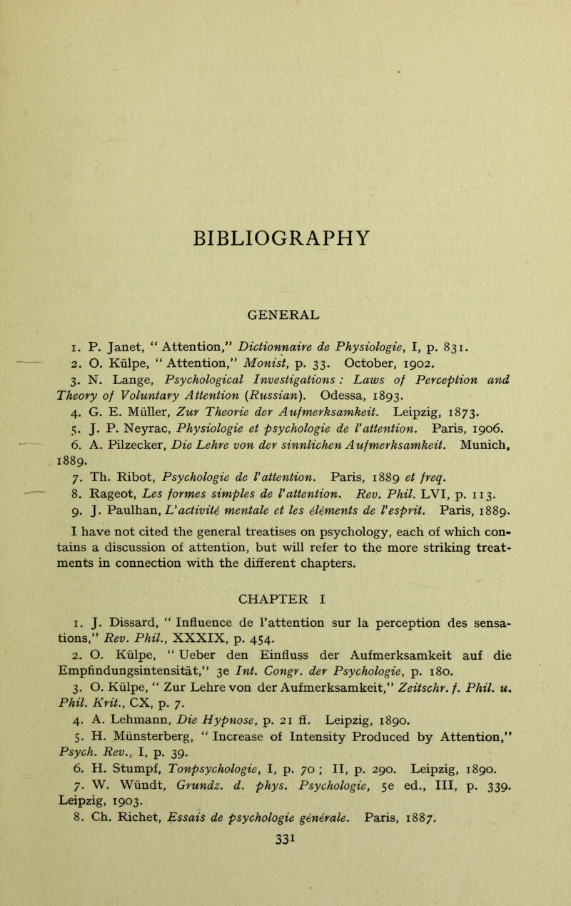 BIBLIOGRAPHY GENERAL 1. P. Janet, “Attention,” Dictionnaire de Physiologie, I, p. 831. 2. O. Kiilpe, “ Attention,” Monist, p. 33. October, 1902. 3. N. Lange, Psychological Investigations: Laws of Perception and Theory of Voluntary Attention {Russian). Odessa, 1893. 4. G. E. Muller, Zur Theorie der Aufmerhsamkeit. Leipzig, 1873. 5. J. P. Neyrac, Physiologie et psychologie de V attention. Paris, 1906. 6. A. Pilzecker, Die Lehre von der sinnlichen A ufmerksamkeit. Munich, 1889. 7. Th. Ribot, Psychologie de Vattention. Paris, 1889 et freq. 8. Rageot, Les formes simples de Vattention. Rev. Phil. LVI, p. 113. 9. J. Paulhan, L’activity mentale et les tiUments de Vesprit. Paris, 1889. I have not cited the general treatises on psychology, each of which con- tains a discussion of attention, but will refer to the more striking treat- ments in connection with the different chapters. CHAPTER I 1. J. Dissard, “ Influence de F attention sur la perception des sensa- tions,” Rev. Phil., XXXIX, p. 454. 2. O. Kiilpe, “ Ueber den Einfluss der Aufmerksamkeit auf die Empfindungsintensitat,” 3e Int. Congr. der Psychologie, p. 180. 3. O. Kiilpe, “ Zur Lehre von der Aufmerksamkeit,” Zeitschr.f. Phil. u. Phil. Krit., CX, p. 7. 4. A. Lehmann, Die Hypnose, p. 21 ff. Leipzig, 1890. 5. H. Miinsterberg, “ Increase of Intensity Produced by Attention,” Psych. Rev., I, p. 39. 6. H. Stumpf, Tonpsychologie, I, p. 70 ; II, p. 290. Leipzig, 1890. 7. W. Wiindt, Grundz. d. phys. Psychologie, 5e ed., Ill, p. 339. Leipzig, 1903. 8. Ch. Richet, Essais de psychologie generate. Paris, 1887.