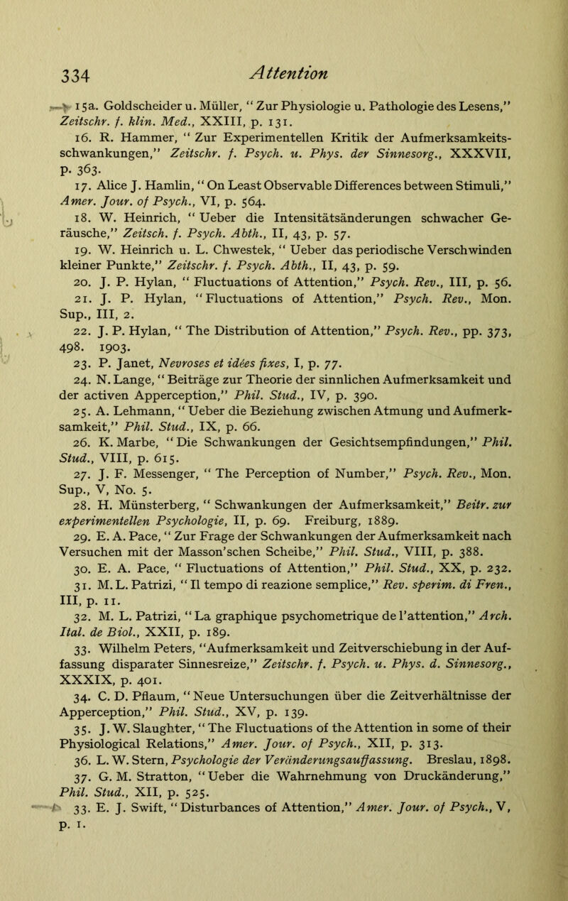 > 15a. Goldscheider u. Muller, “ Zur Physiologie u. Pathologie des Lesens,” Zeitschr. f. klin. Med., XXIII, p. 131. 16. R. Hammer, “ Zur Experimentellen Kritik der Aufmerksamkeits- schwankungen,” Zeitschr. f. Psych, u. Phys. der Sinnesorg., XXXVII, P- 363. 17. Alice J. Hamlin, “ On Least Observable Differences between Stimuli,” Amer. Jour, of Psych., VI, p. 564. 18. W. Heinrich, “ Ueber die Intensitatsanderungen schwacher Ge- rausche,” Zeitsch. f. Psych. Ahth., II, 43, p. 57. 19. W. Heinrich u. L. Chwestek, “ Ueber das periodische Verschwinden kleiner Punkte,” Zeitschr. f. Psych. Ahth., II, 43, p. 59. 20. J. P. Hylan, “ Fluctuations of Attention,” Psych. Rev., Ill, p. 56. 21. J. P. Hylan, “Fluctuations of Attention,” Psych. Rev., Mon. Sup., Ill, 2. 22. J. P. Hylan, “ The Distribution of Attention,” Psych. Rev., pp. 373, 498. 1903. 23. P. Janet, Nevroses et id6es fixes, I, p. 77. 24. N. Lange, “ Beitrage zur Theorie der sinnlichen Aufmerksamkeit und der activen Apperception,” Phil. Stud., IV, p. 390. 25. A. Lehmann, “ Ueber die Beziehung zwischen Atmung und Aufmerk- samkeit,” Phil. Stud., IX, p. 66. 26. K. Marbe, “Die Schwankungen der Gesichtsempfindungen,” Phil. Stud., VIII, p. 615. 27. J. F. Messenger, “ The Perception of Number,” Psych. Rev., Mon. Sup., V, No. 5. 28. H. Miinsterberg, “ Schwankungen der Aufmerksamkeit,” Beitr. zur experimentellen Psychologie, II, p. 69. Freiburg, 1889. 29. E. A. Pace, “ Zur Frage der Schwankungen der Aufmerksamkeit nach Versuchen mit der Masson’schen Scheibe,” Phil. Stud., VIII, p. 388. 30. E. A. Pace, “ Fluctuations of Attention,” Phil. Stud., XX, p. 232. 31. M.L. Patrizi, “ 11 tempo di reazione semplice,” Rev. sperim. di Fren., Ill, p. 11. 32. M. L. Patrizi, “La graphique psychometrique del’attention,” Arch. Ital. de Biol., XXII, p. 189. 33. Wilhelm Peters, “Aufmerksamkeit und Zeitverschiebung in der Auf- fassung disparater Sinnesreize,” Zeitschr. f. Psych, u. Phys. d. Sinnesorg., XXXIX, p. 401. 34. C. D. Pflaum, “Neue Untersuchungen uber die Zeitverhaltnisse der Apperception,” Phil. Stud., XV, p. 139. 35. J. W. Slaughter, “ The Fluctuations of the Attention in some of their Physiological Relations,” Amer. Jour, of Psych., XII, p. 313. 36. L. W. Stern, Psychologie der Verdnderungsauffassung. Breslau, 1898. 37. G. M. Stratton, “Ueber die Wahrnehmung von Druckanderung,” Phil. Stud., XII, p. 525. ! 33. E. J. Swift, “Disturbances of Attention,” Amer. Jour, of Psych., V, p. 1.