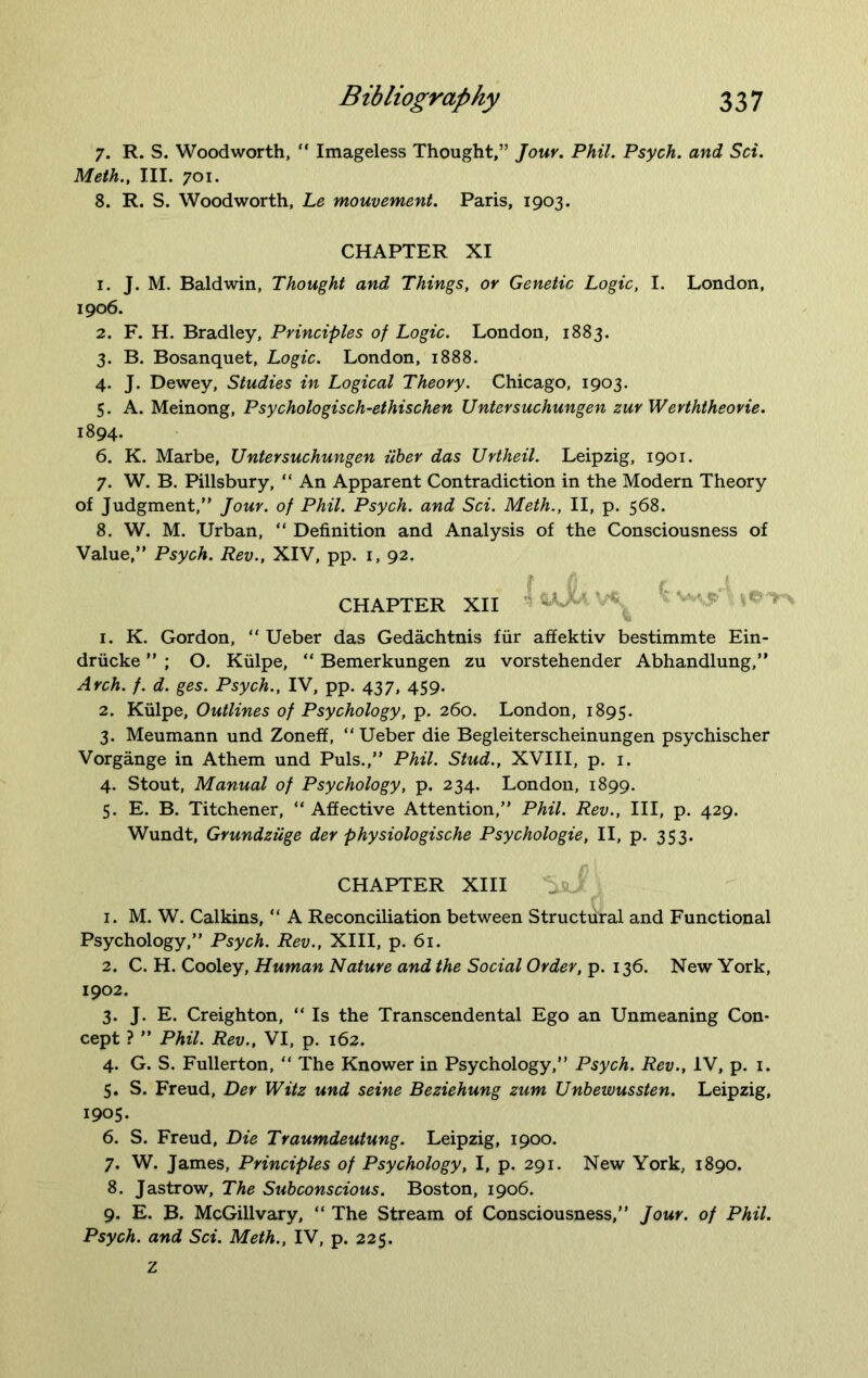 7. R. S. Woodworth, “ Imageless Thought,” Jour. Phil. Psych, and Set. Meth., III. 701. 8. R. S. Woodworth, Le mouvement. Paris, 1903. CHAPTER XI 1. J. M. Baldwin, Thought and Things, or Genetic Logic, I. London, 1906. 2. F. H. Bradley, Principles of Logic. London, 1883. 3. B. Bosanquet, Logic. London, 1888. 4. J. Dewey, Studies in Logical Theory. Chicago, 1903. 5. A. Meinong, Psychologisch-ethischen Untersuchungen zur Werththeorie. 1894. 6. K. Marbe, Untersuchungen iiber das Urtheil. Leipzig, 1901. 7. W. B. Pillsbury, “ An Apparent Contradiction in the Modern Theory of Judgment,” Jour, of Phil. Psych, and Sci. Meth., II, p. 568. 8. W. M. Urban, “ Definition and Analysis of the Consciousness of Value,” Psych. Rev., XIV, pp. 1, 92. CHAPTER XII - * 1. K. Gordon, “ Ueber das Gedachtnis fur affektiv bestimmte Ein- driicke ” ; O. Kulpe, “ Bemerkungen zu vorstehender Abhandlung,” Arch. f. d. ges. Psych., IV, pp. 437, 459. 2. Kulpe, Outlines of Psychology, p. 260. London, 1895. 3. Meumann und Zoneff, “Ueber die Begleiterscheinungen psychischer Vorgange in Athem und Puls.,” Phil. Stud., XVIII, p. 1. 4. Stout, Manual of Psychology, p. 234. London, 1899. 5. E. B. Titchener, “ Affective Attention,” Phil. Rev., Ill, p. 429. Wundt, Grundziige der physiologische Psychologie, II, p. 353. CHAPTER XIII 1. M. W. Calkins, “ A Reconciliation between Structural and Functional Psychology,” Psych. Rev., XIII, p. 61. 2. C. H. Cooley, Human Nature and the Social Order, p. 136. New York, 1902. 3. J. E. Creighton, “ Is the Transcendental Ego an Unmeaning Con- cept ? ” Phil. Rev., VI, p. 162. 4. G. S. Fullerton, “ The Knower in Psychology,” Psych. Rev., IV, p. 1. 5. S. Freud, Der Witz und seine Beziehung zum Unbewussten. Leipzig, 1905. 6. S. Freud, Die Traumdeutung. Leipzig, 1900. 7. W. James, Principles of Psychology, I, p. 291. New York, 1890. 8. Jastrow, The Subconscious. Boston, 1906. 9. E. B. McGill vary, “ The Stream of Consciousness,” Jour, of Phil. Psych, and Sci. Meth., IV, p. 225. Z