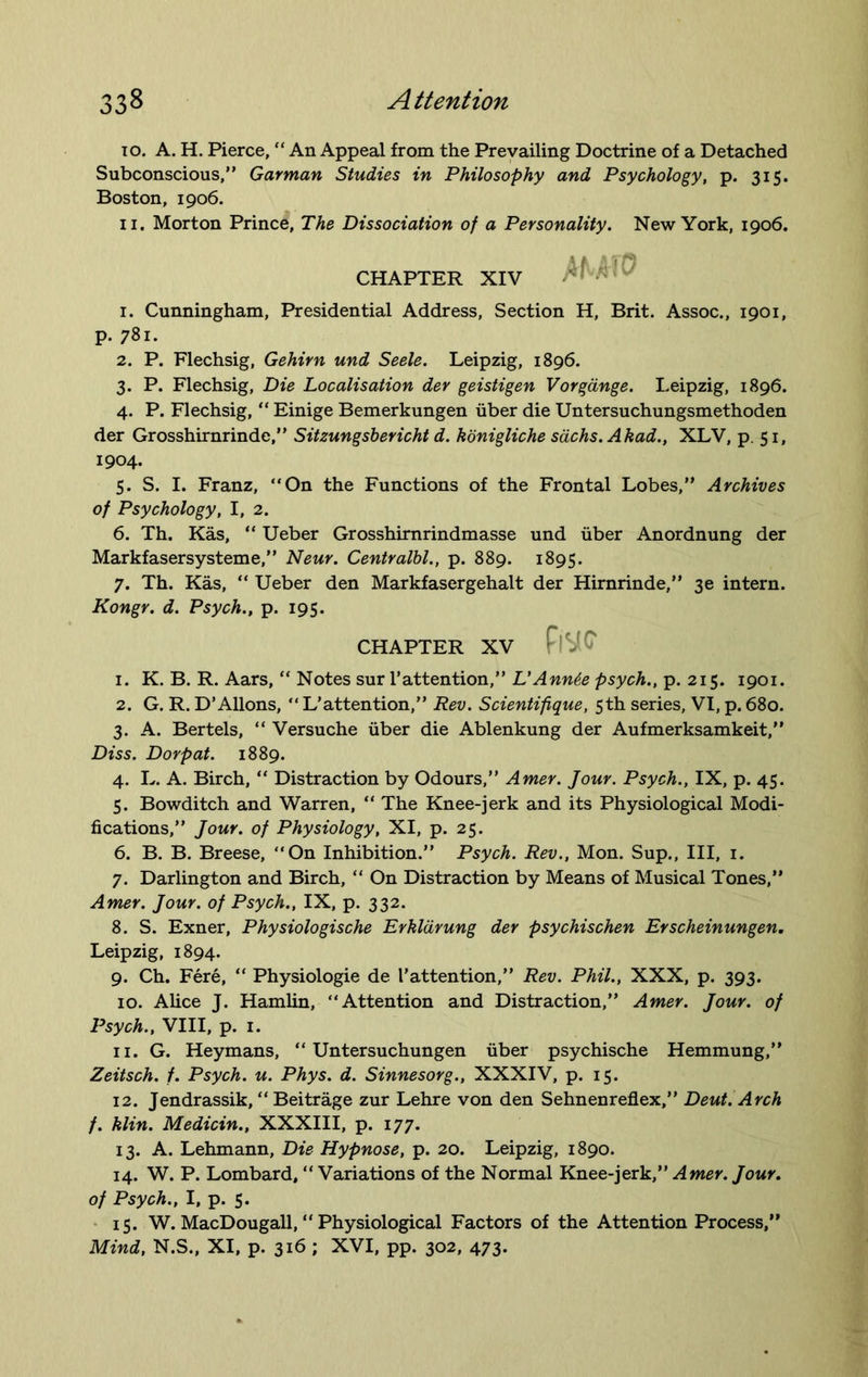 to. A. H. Pierce, “ An Appeal from the Prevailing Doctrine of a Detached Subconscious,” Garman Studies in Philosophy and Psychology, p. 315. Boston, 1906. 11. Morton Prince, The Dissociation of a Personality. New York, 1906. CHAPTER XIV 1. Cunningham, Presidential Address, Section H, Brit. Assoc., 1901, p. 781. 2. P. Flechsig, Gehirn und Seele. Leipzig, 1896. 3. P. Flechsig, Die Localisation der geistigen Vorgange. Leipzig, 1896. 4. P. Flechsig, “ Einige Bemerkungen fiber die Untersuchungsmethoden der Grosshirnrinde,” Sitzungsbericht d. konigliche sachs. Akad., XLV, p. 51, 1904. 5. S. I. Franz, “On the Functions of the Frontal Lobes,” Archives of Psychology, I, 2. 6. Th. Kas, “ Ueber Grosshirnrindmasse und fiber Anordnung der Markfasersysteme,” Neur. Centralbl., p. 889. 1895. 7. Th. Kas, “ Ueber den Markfasergehalt der Hirnrinde,” 3e intern. Kongr. d. Psych., p. 195. CHAPTER XV Fl'W 1. K. B. R. Aars, “ Notes sur l’attention,” L'Annte psych., p. 215. 1901. 2. G. R. D’Allons, “ L'attention,” Rev. Scientifique, 5th series, VI, p. 680. 3. A. Bertels, “ Versuche fiber die Ablenkung der Aufmerksamkeit,” Diss. Dorpat. 1889. 4. L. A. Birch, “ Distraction by Odours,” Amer. Jour. Psych., IX, p. 45. 5. Bowditch and Warren, “ The Knee-jerk and its Physiological Modi- fications,” Jour, of Physiology, XI, p. 25. 6. B. B. Breese, “On Inhibition.” Psych. Rev., Mon. Sup., Ill, 1. 7. Darlington and Birch, “ On Distraction by Means of Musical Tones,” Amer. Jour, of Psych., IX, p. 332. 8. S. Exner, Physiologische Erkldrung der psychischen Erscheinungen. Leipzig, 1894. 9. Ch. Fere, “ Physiologie de I'attention,” Rev. Phil., XXX, p. 393. 10. Alice J. Hamlin, “Attention and Distraction,” Amer. Jour, of Psych., VIII, p. 1. 11. G. Heymans, “ Untersuchungen fiber psychische Hemmung,” Zeitsch. f. Psych, u. Phys. d. Sinnesorg., XXXIV, p. 15. 12. Jendrassik, “ Beitrage zur Lehre von den Sehnenreflex,” Deut. Arch f. klin. Medicin., XXXIII, p. 177. 13. A. Lehmann, Die Hypnose, p. 20. Leipzig, 1890. 14. W. P. Lombard, “ Variations of the Normal Knee-jerk,” Amer. Jour, of Psych., I, p. 5. 15. W. MacDougall, “ Physiological Factors of the Attention Process,” Mind, N.S., XI, p. 316 ; XVI, pp. 302, 473.