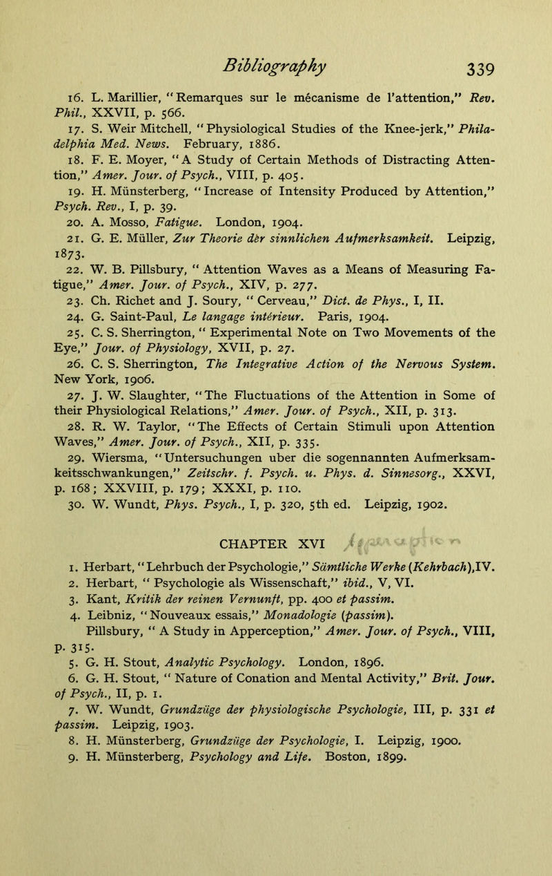 16. L. Marillier, “Remarques sur le mecanisme de 1’attention,'* Rev. Phil., XXVII, p. 566. 17. S. Weir Mitchell, “Physiological Studies of the Knee-jerk,” Phila- delphia Med. News. February, 1886. 18. F. E. Moyer, “A Study of Certain Methods of Distracting Atten- tion,” Amer. Jour, of Psych., VIII, p. 405. 19. H. Munsterberg, “Increase of Intensity Produced by Attention,” Psych. Rev., I, p. 39. 20. A. Mosso, Fatigue. London, 1904. 21. G. E. Muller, Zur Theorie dkr sinnlichen Aufmerksamkeit. Leipzig, 1873. 22. W. B. Pillsbury, “ Attention Waves as a Means of Measuring Fa- tigue,” Amer. Jour, of Psych., XIV, p. 277. 23. Ch. Richet and J. Soury, “ Cerveau,” Diet, de Phys., I, II. 24. G. Saint-Paul, Le langage inUrieur. Paris, 1904. 25. C. S. Sherrington, “ Experimental Note on Two Movements of the Eye,” Jour, of Physiology, XVII, p. 27. 26. C. S. Sherrington, The Integrative Action of the Nervous System. New York, 1906. 27. J. W. Slaughter, “The Fluctuations of the Attention in Some of their Physiological Relations,” Amer. Jour, of Psych., XII, p. 313. 28. R. W. Taylor, “The Effects of Certain Stimuli upon Attention Waves,” Amer. Jour, of Psych., XII, p. 335. 29. Wiersma, “Untersuchungen uber die sogennannten Aufmerksam- keitsschwankungen,” Zeitschr. f. Psych, u. Phys. d. Sinnesorg., XXVI, p. 168; XXVIII, p. 179; XXXI, p. no. 30. W. Wundt, Phys. Psych., I, p. 320, 5th ed. Leipzig, 1902. CHAPTER XVI 1. Herbart, “Lehrbuch der Psychologie,” Samtliche Werke (Kehrbach).lV. 2. Herbart, “ Psychologie als Wissenschaft,” ibid., V, VI. 3. Kant, Kritik der reinen Vernunft, pp. 400 et passim. 4. Leibniz, “Nouveaux essais,” Monadologie {passim). Pillsbury, “ A Study in Apperception,” Amer. Jour, of Psych., VIII, P- 315- 5. G. H. Stout, Analytic Psychology. London, 1896. 6. G. H. Stout, “ Nature of Conation and Mental Activity,” Brit. Jour, of Psych., II, p. 1. 7. W. Wundt, Grundziige der physiologische Psychologie, III, p. 331 et passim. Leipzig, 1903. 8. H. Munsterberg, Grundziige der Psychologie, I. Leipzig, 1900. 9. H. Munsterberg, Psychology and Life. Boston, 1899.