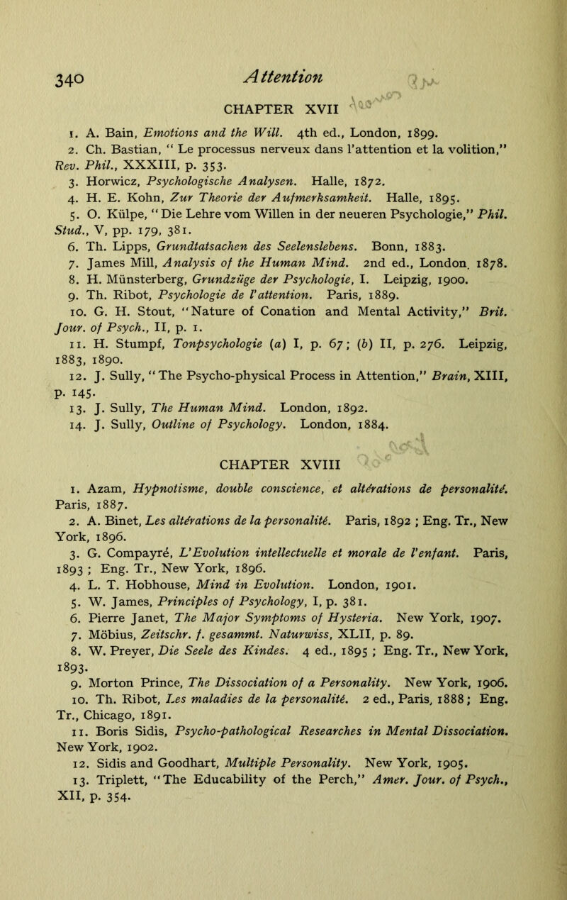 CHAPTER XVII 1. A. Bain, Emotions and the Will. 4th ed., London, 1899. 2. Ch. Bastian, “ Le processus nerveux dans 1’attention et la volition,” Rev. Phil., XXXIII, p. 353. 3. Horwicz, Psychologische Analysen. Halle, 1872. 4. H. E. Kohn, Zur Theorie der Aufmerksamkeit. Halle, 1895. 5. O. Kulpe, “ Die Lehre vom Willen in der neueren Psychologie,” Phil. Stud., V, pp. 179, 381. 6. Th. Lipps, Grundtatsachen des Seelenslebens. Bonn, 1883. 7. James Mill, Analysis of the Human Mind. 2nd ed., London. 1878. 8. H. Miinsterberg, Grundziige der Psychologie, I. Leipzig, 1900. 9. Th. Ribot, Psychologie de Vattention. Paris, 1889. 10. G. H. Stout, “Nature of Conation and Mental Activity,” Brit. Jour, of Psych., II, p. 1. 11. H. Stumpf, Tonpsychologie (a) I, p. 67; (b) II, p. 276. Leipzig, 1883, 1890. 12. J. Sully, “The Psycho-physical Process in Attention,” Brain, XIII, p. 145- 13. J. Sully, The Human Mind. London, 1892. 14. J. Sully, Outline of Psychology. London, 1884. CHAPTER XVIII 1. Azam, Hypnotisme, double conscience, et alterations de personality. Paris, 1887. 2. A. Binet, Les alterations de la personality. Paris, 1892 ; Eng. Tr., New York, 1896. 3. G. Compayr^, L’Evolution intellectuelle et morale de Venfant. Paris, 1893 ; Eng. Tr., New York, 1896. 4. L. T. Hobhouse, Mind in Evolution. London, 1901. 5. W. James, Principles of Psychology, I, p. 381. 6. Pierre Janet, The Major Symptoms of Hysteria. New York, 1907. 7. Mobius, Zeitschr. f. gesammt. Naturwiss, XLII, p. 89. 8. W. Preyer, Die Seele des Kindes. 4 ed., 1895 ; Eng. Tr., New York, 1893. 9. Morton Prince, The Dissociation of a Personality. New York, 1906. 10. Th. Ribot, Les maladies de la personality. 2 ed., Paris, 1888; Eng. Tr., Chicago, 1891. 11. Boris Sidis, Psycho-pathological Researches in Mental Dissociation. New York, 1902. 12. Sidis and Goodhart, Multiple Personality. New York, 1905. 13. Triplett, “The Educability of the Perch,” Amer. Jour, of Psych., XII, p. 354.