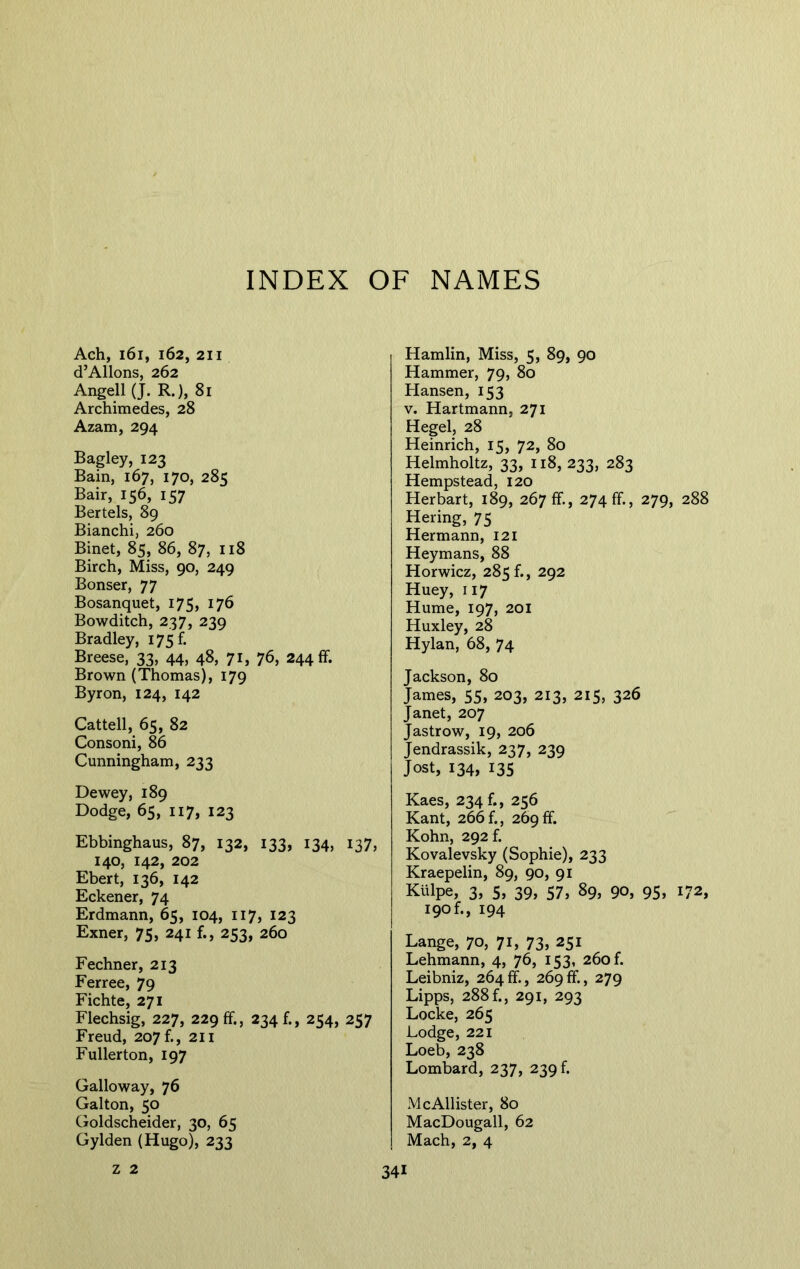 Ach, 161, 162, 211 d’Allons, 262 Angell (J. R.), 81 Archimedes, 28 Azam, 294 Bagley, 123 Bain, 167, 170, 285 Bair, 156, 157 Bertels, 89 Bianchi, 260 Binet, 85, 86, 87, 118 Birch, Miss, 90, 249 Bonser, 77 Bosanquet, 175, 176 Bowditch, 237, 239 Bradley, 175 f. Breese, 33, 44, 48, 71, 76, 244 ff. Brown (Thomas), 179 Byron, 124, 142 Cattell, 65, 82 Consoni, 86 Cunningham, 233 Dewey, 189 Dodge, 65, 117, 123 Ebbinghaus, 87, 132, 133, 134, 137, 140, 142, 202 Ebert, 136, 142 Eckener, 74 Erdmann, 65, 104, 117, 123 Exner, 75, 241 f., 253, 260 Fechner, 213 Ferree, 79 Fichte, 271 Flechsig, 227, 229 ff., 234 f., 254, 257 Freud, 207 f., 211 Fullerton, 197 Galloway, 76 Galton, 50 Goldscheider, 30, 65 Gylden (Hugo), 233 Hamlin, Miss, 5, 89, 90 Hammer, 79, 80 Hansen, 153 v. Hartmann, 271 Hegel, 28 Heinrich, 15, 72, 80 Helmholtz, 33, 118, 233, 283 Hempstead, 120 Herbart, 189, 267 ff, 274 ff, 279, 288 Hering, 75 Hermann, 121 Heymans, 88 Horwicz, 285 b, 292 Huey, 117 Hume, 197, 201 Huxley, 28 Hylan, 68, 74 Jackson, 80 James, 55, 203, 213, 215, 326 Janet, 207 Jastrow, 19, 206 Jendrassik, 237, 239 Jost, 134, 135 Kaes, 234 f., 256 Kant, 266 f., 269 ff. Kohn, 292 f. Kovalevsky (Sophie), 233 Kraepelin, 89, 90, 91 Kulpe, 3, 5, 39, 57, 89, 90, 95, 172, 190 f., 194 Lange, 70, 7L 73, 251 Lehmann, 4, 76, 153, 260 f. Leibniz, 264ff., 269ff, 279 Lipps, 288 f., 291, 293 Locke, 265 Lodge, 221 Loeb, 238 Lombard, 237, 239 k McAllister, 80 MacDougall, 62 Mach, 2, 4 z 2 34i