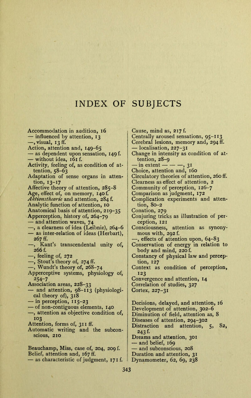 INDEX OF SUBJECTS Accommodation in audition, 16 — influenced by attention, 13 —, visual, 13 ff. Action, attention and, 149-65 — as dependent upon sensation, 149A — without idea, 161 f. Activity, feeling of, as condition of at- tention, 58-63 Adaptation of sense organs in atten- tion, 13-17 Affective theory of attention, 285-8 Age, effect of, on memory, i4of. Aktionstheorie and attention, 284 f. Analytic function of attention, 10 Anatomical basis of attention, 219-35 Apperception, history of, 264-79 — and attention waves, 74 —, a clearness of idea (Leibniz), 264-6 — as inter-relation of ideas (Herbart), 267 ff. —, Kant’s transcendental unity of, 266 f. —, feeling of, 272 —, Stout’s theory of, 274 ff. —, Wundt’s theory of, 268-74 Apperceptive systems, physiology of, 254-7 Association areas, 228-33 — and attention, 98-113 (physiologi- cal theory of), 318 — in perception, 115-23 — of non-contiguous elements, 140 —, attention as objective condition of, 103 Attention, forms of, 311 ff. Automatic writing and the subcon- scious, 210 Beauchamp, Miss, case of, 204, 209 f. Belief, attention and, 167 ff. — as characteristic of judgment, 171 f. Cause, mind as, 217 f. Centrally aroused sensations, 95-113 Cerebral lesions, memory and, 294 ff. — localisation, 227-31 Change in intensity as condition of at- tention, 28-9 — in extent , 31 Choice, attention and, 160 Circulatory theories of attention, 260 ff. Clearness as effect of attention, 2 Community of perception, 126-7 Comparison as judgment, 172 Complication experiments and atten- tion, 80-2 Conation, 279 Conjuring tricks as illustration of per- ception, 121 Consciousness, attention as synony- mous with, 292 f. —, effects of attention upon, 64-83 Conservation of energy in relation to body and mind, 220 f. Constancy of physical law and percep- tion, 127 Context as condition of perception, 123 Convergence and attention, 14 Correlation of studies, 327 Cortex, 227-31 Decisions, delayed, and attention, 16 Development of attention, 302-6 Diminution of field, attention as, 8 Diseases of attention, 294-302 Distraction and attention, 5, 82, 243 f. Dreams and attention, 301 — and belief, 169 — and subconscious, 208 Duration and attention, 31 Dynamometer, 62, 69, 238