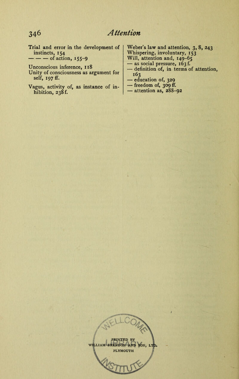 Trial and error in the development of instincts, 154 of action, 155-9 Unconscious inference, 118 Unity of consciousness as argument for self, 197 ff. Vagus, activity of, as instance of in- hibition, 238 f. Weber’s law and attention, 3, 8, 243 Whispering, involuntary, 153 Will, attention and, 149-65 — as social pressure, 163 f. — definition of, in terms of attention, 163 — education of, 329 — freedom of, 309 ff. — attention as, 288-92