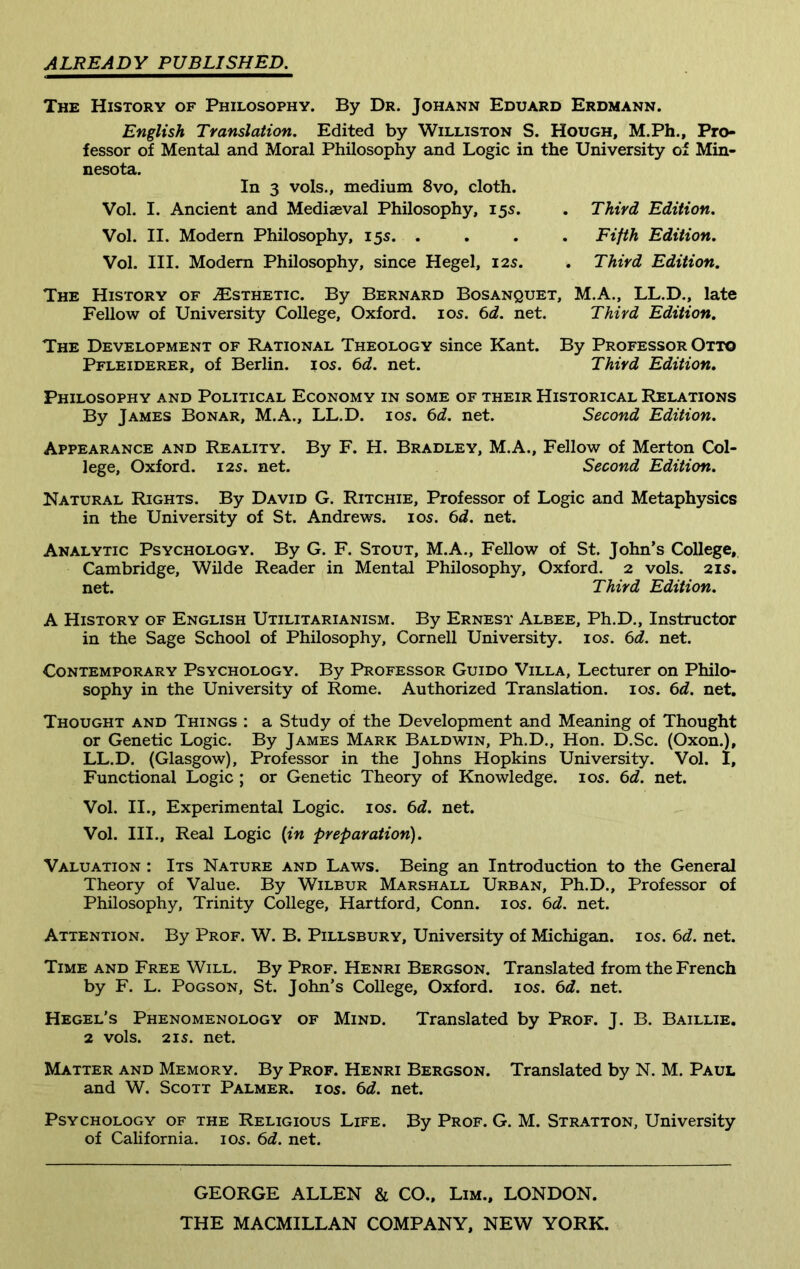 ALREADY PUBLISHED. The History of Philosophy. By Dr. Johann Eduard Erdmann. English Translation. Edited by Williston S. Hough, M.Ph., Pro- fessor of Mental and Moral Philosophy and Logic in the University of Min- nesota. In 3 vols., medium 8vo, cloth. Vol. I. Ancient and Mediaeval Philosophy, 15s. . Third Edition. Vol. II. Modern Philosophy, 15s. .... Fifth Edition. Vol. III. Modern Philosophy, since Hegel, 12s. . Third Edition. The History of ^Esthetic. By Bernard Bosanquet, M.A., LL.D., late Fellow of University College, Oxford. 105. 6d. net. Third Edition. The Development of Rational Theology since Kant. By Professor Otto Pfleiderer, of Berlin. 10s. 6d. net. Third Edition. Philosophy and Political Economy in some of their Historical Relations By James Bonar, M.A., LL.D. 10s. 6d. net. Second Edition. Appearance and Reality. By F. H. Bradley, M.A., Fellow of Merton Col- lege, Oxford. 125. net. Second Edition. Natural Rights. By David G. Ritchie, Professor of Logic and Metaphysics in the University of St. Andrews. 10s. 6d. net. Analytic Psychology. By G. F. Stout, M.A., Fellow of St. John’s College, Cambridge, Wilde Reader in Mental Philosophy, Oxford. 2 vols. 215. net. Third Edition. A History of English Utilitarianism. By Ernest Albee, Ph.D., Instructor in the Sage School of Philosophy, Cornell University. 10s. 6d. net. Contemporary Psychology. By Professor Guido Villa, Lecturer on Philo- sophy in the University of Rome. Authorized Translation. 10s. 6d. net. Thought and Things : a Study of the Development and Meaning of Thought or Genetic Logic. By James Mark Baldwin, Ph.D., Hon. D.Sc. (Oxon.), LL.D. (Glasgow), Professor in the Johns Hopkins University. Vol. I, Functional Logic ; or Genetic Theory of Knowledge. 105. 6d. net. Vol. II., Experimental Logic. 10s. 6d. net. Vol. III., Real Logic {in preparation). Valuation : Its Nature and Laws. Being an Introduction to the General Theory of Value. By Wilbur Marshall Urban, Ph.D., Professor of Philosophy, Trinity College, Hartford, Conn. 10s. 6d. net. Attention. By Prof. W. B. Pillsbury, University of Michigan. 105. 6d. net. Time and Free Will. By Prof. Henri Bergson. Translated from the French by F. L. Pogson, St. John’s College, Oxford. 10s. 6d. net. Hegel's Phenomenology of Mind. Translated by Prof. J. B. Baillie. 2 vols. 215. net. Matter and Memory. By Prof. Henri Bergson. Translated by N. M. Paul and W. Scott Palmer. 105. 6d. net. Psychology of the Religious Life. By Prof. G. M. Stratton, University of California. 105. 6d. net. GEORGE ALLEN & CO., Lim., LONDON. THE MACMILLAN COMPANY, NEW YORK.