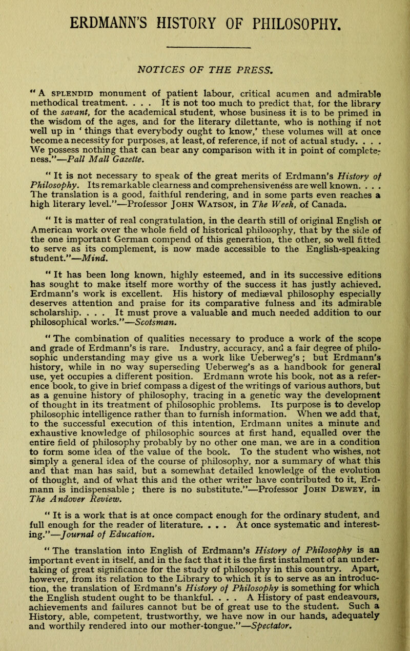 ERDMANN’S HISTORY OF PHILOSOPHY. NOTICES OF THE PRESS. “ A splendid monument of patient labour, critical acumen and admirable methodical treatment. ... It is not too much to predict that, for the library of the savant, for the academical student, whose business it is to be primed in the wisdom of the ages, and for the literary dilettante, who is nothing if not well up in ‘ things that everybody ought to know,’ these volumes will at once become a necessity for purposes, at least, of reference, if not of actual study. . . . We possess nothing that can bear any comparison with it in point of complete: ness.”—Pall Mall Gazette. “It is not necessary to speak of the great merits of Erdmann's History of Philosophy. Its remarkable clearness and comprehensiveness are well known. . . . The translation is a good, faithful rendering, and in some parts even reaches a high literary level.”—Professor John Watson, in The Week, of Canada. “ It is matter of real congratulation, in the dearth still of original English or American work over the whole field of historical philosophy, that by the side of the one important German compend of this generation, the other, so well fitted to serve as its complement, is now made accessible to the English-speaking student.”—Mind.  It has been long known, highly esteemed, and in its successive editions has sought to make itself more worthy of the success it has justly achieved. Erdmann’s work is excellent. His history of mediaeval philosophy especially deserves attention and praise for its comparative fulness and its admirable scholarship. ... It must prove a valuable and much needed addition to our philosophical works.”—Scotsman. “ The combination of qualities necessary to produce a work of the scope and grade of Erdmann’s is rare. Industry, accuracy, and a fair degree of philo- sophic understanding may give us a work like Ueberweg’s ; but Erdmann's history, while in no way superseding Ueberweg’s as a handbook for general use, yet occupies a different position. Erdmann wrote his book, not as a refer- ence book, to give in brief compass a digest of the writings of various authors, but as a genuine history of philosophy, tracing in a genetic way the development of thought in its treatment of philosophic problems. Its purpose is to develop philosophic intelligence rather than to furnish information. When we add that, to the successful execution of this intention, Erdmann unites a minute and exhaustive knowledge of philosophic sources at first hand, equalled over the entire field of philosophy probably by no other one man, we are in a condition to form some idea of the value of the book. To the student who wishes, not simply a general idea of the course of philosophy, nor a summary of what this and that man has said, but a somewhat detailed knowledge of the evolution of thought, and of what this and the other writer have contributed to it, Erd- mann is indispensable ; there is no substitute.”—Professor John Dewey, in The Andover Review. “ It is a work that is at once compact enough for the ordinary student, and full enough for the reader of literature. ... At once systematic and interest- ing.”—Journal of Education. “ The translation into English of Erdmann’s History of Philosophy is an important event in itself, and in the fact that it is the first instalment of an under- taking of great significance for the study of philosophy in this country. Apart, however, from its relation to the Library to which it is to serve as an introduc- tion, the translation of Erdmann’s History of Philosophy is something for which the English student ought to be thankful. ... A History of past endeavours, achievements and failures cannot but be of great use to the student. Such a History, able, competent, trustworthy, we have now in our hands, adequately and worthily rendered into our mother-tongue.”—Spectator.