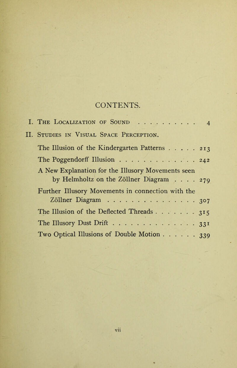 CONTENTS. I. The Localization of Sound 4 II. Studies in Visual Space Perception. The Illusion of the Kindergarten Patterns 213 The Poggendorff Illusion . . 242 A New Explanation for the Illusory Movements seen by Helmholtz on the Zollner Diagram .... 279 Further Illusory Movements in connection with the Zollner Diagram 307 The Illusion of the Deflected Threads 315 The Illusory Dust Drift 331 Two Optical Illusions of Double Motion 339