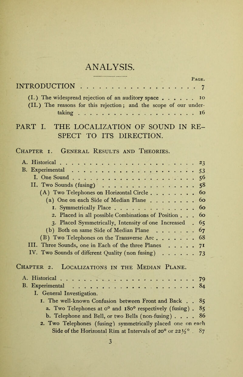 ANALYSIS. Page. INTRODUCTION 7 (I.) The widespread rejection of an auditory space 10 (II.) The reasons for this rejection; and the scope of our under- taking 16 PART I. THE LOCALIZATION OF SOUND IN RE- SPECT TO ITS DIRECTION. Chapter i. General Results and Theories. A. Historical 23 B. Experimental 53 I. One Sound 56 II. Two Sounds (fusing) 58 (A) Two Telephones on Horizontal Circle 60 (a) One on each Side of Median Plane 60 1. Symmetrically Place 60 2. Placed in all possible Combinations of Position ... 60 3. Placed Symmetrically, Intensity of one Increased . 65 (b) Both on same Side of Median Plane 67 (B) Two Telephones on the Transverse Arc 68 III. Three Sounds, one in Each of the three Planes 71 IV. Two Sounds of different Quality (non fusing) 73 Chapter 2. Localizations in the Median Plane. A. Historical 79 B. Experimental 84 I. General Investigation. 1. The well-known Confusion between Front and Back . . 85 a. Two Telephones at o° and 180° respectively (fusing) . 85 b. Telephone and Bell, or two Bells (non-fusing) .... 86 2. Two Telephones (fusing) symmetrically placed one on each Side of the Horizontal Rim at Intervals of 20° or 22l/^° . 87