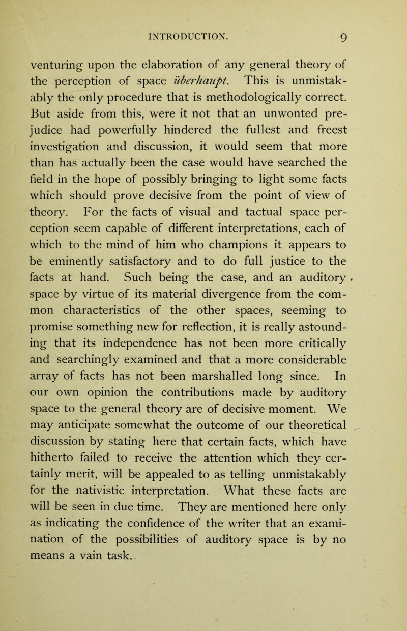 venturing upon the elaboration of any general theory of the perception of space uberhaupt. This is unmistak- ably the only procedure that is methodologically correct. But aside from this, were it not that an unwonted pre- judice had powerfully hindered the fullest and freest investigation and discussion, it would seem that more than has actually been the case would have searched the field in the hope of possibly bringing to light some facts which should prove decisive from the point of view of theory. For the facts of visual and tactual space per- ception seem capable of different interpretations, each of which to the mind of him who champions it appears to be eminently satisfactory and to do full justice to the facts at hand. Such being the case, and an auditory . space by virtue of its material divergence from the com- mon characteristics of the other spaces, seeming to promise something new for reflection, it is really astound- ing that its independence has not been more critically and searchingly examined and that a more considerable array of facts has not been marshalled long since. In our own opinion the contributions made by auditory space to the general theory are of decisive moment. We may anticipate somewhat the outcome of our theoretical discussion by stating here that certain facts, which have hitherto failed to receive the attention which they cer- tainly merit, will be appealed to as telling unmistakably for the nativistic interpretation. What these facts are will be seen in due time. They are mentioned here only as indicating the confidence of the writer that an exami- nation of the possibilities of auditory space is by no means a vain task.
