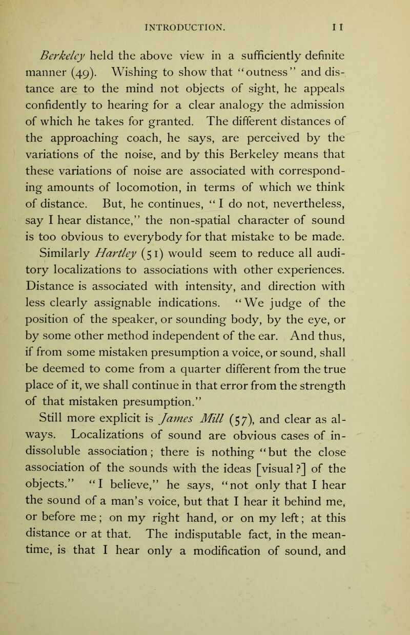 Berkeley held the above view in a sufficiently definite manner (49). Wishing to show that “outness” and dis- tance are to the mind not objects of sight, he appeals confidently to hearing for a clear analogy the admission of which he takes for granted. The different distances of the approaching coach, he says, are perceived by the variations of the noise, and by this Berkeley means that these variations of noise are associated with correspond- ing amounts of locomotion, in terms of which we think of distance. But, he continues, “ I do not, nevertheless, say I hear distance,” the non-spatial character of sound is too obvious to everybody for that mistake to be made. Similarly Hartley (51) would seem to reduce all audi- tory localizations to associations with other experiences. Distance is associated with intensity, and direction with less clearly assignable indications. “We judge of the position of the speaker, or sounding body, by the eye, or by some other method independent of the ear. And thus, if from some mistaken presumption a voice, or sound, shall be deemed to come from a quarter different from the true place of it, we shall continue in that error from the strength of that mistaken presumption.” Still more explicit is James Mill (57), and clear as al- ways. Localizations of sound are obvious cases of in- dissoluble association; there is nothing “but the close association of the sounds with the ideas [visual ?] of the objects.” “I believe,” he says, “not only that I hear the sound of a man’s voice, but that I hear it behind me, or before me; on my right hand, or on my left; at this distance or at that. The indisputable fact, in the mean- time, is that I hear only a modification of sound, and