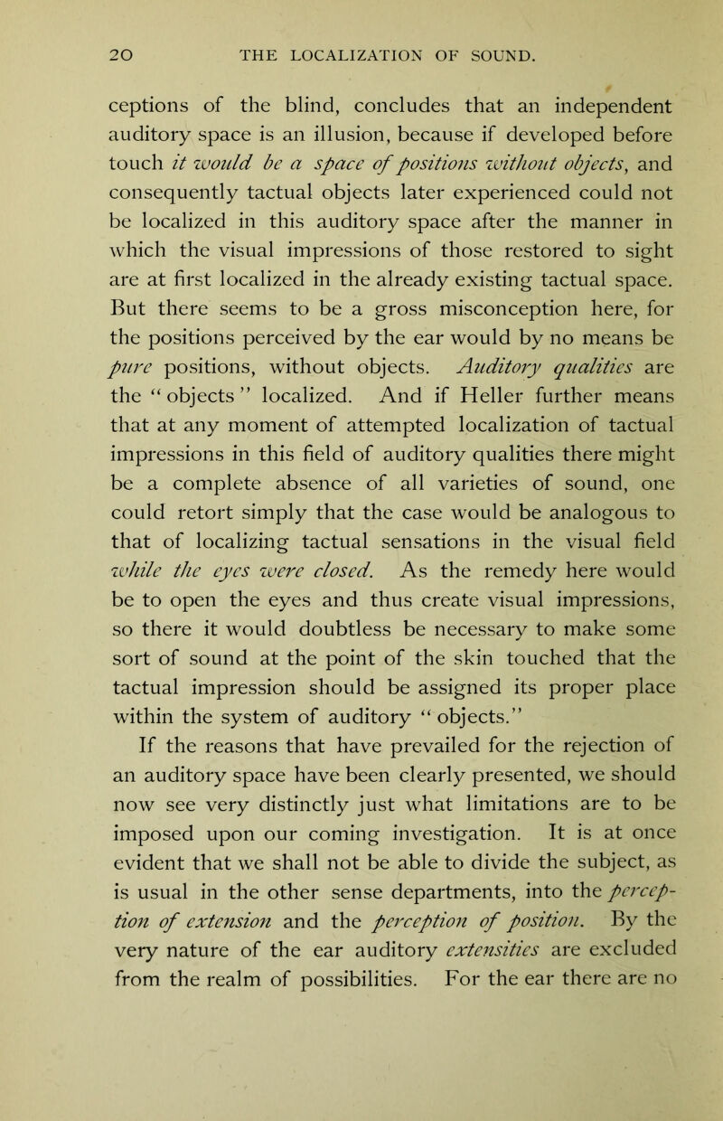 ceptions of the blind, concludes that an independent auditory space is an illusion, because if developed before touch it would be a space of positions without objects, and consequently tactual objects later experienced could not be localized in this auditory space after the manner in which the visual impressions of those restored to sight are at first localized in the already existing tactual space. But there seems to be a gross misconception here, for the positions perceived by the ear would by no means be pure positions, without objects. Auditory qualities are the “ objects” localized. And if Heller further means that at any moment of attempted localization of tactual impressions in this field of auditory qualities there might be a complete absence of all varieties of sound, one could retort simply that the case would be analogous to that of localizing tactual sensations in the visual field zvhile the eyes were closed. As the remedy here would be to open the eyes and thus create visual impressions, so there it would doubtless be necessary to make some sort of sound at the point of the skin touched that the tactual impression should be assigned its proper place within the system of auditory “ objects.” If the reasons that have prevailed for the rejection of an auditory space have been clearly presented, we should now see very distinctly just what limitations are to be imposed upon our coming investigation. It is at once evident that we shall not be able to divide the subject, as is usual in the other sense departments, into the pei'cep- tion of extension and the perception of position. By the very nature of the ear auditory extensities are excluded from the realm of possibilities. For the ear there are no