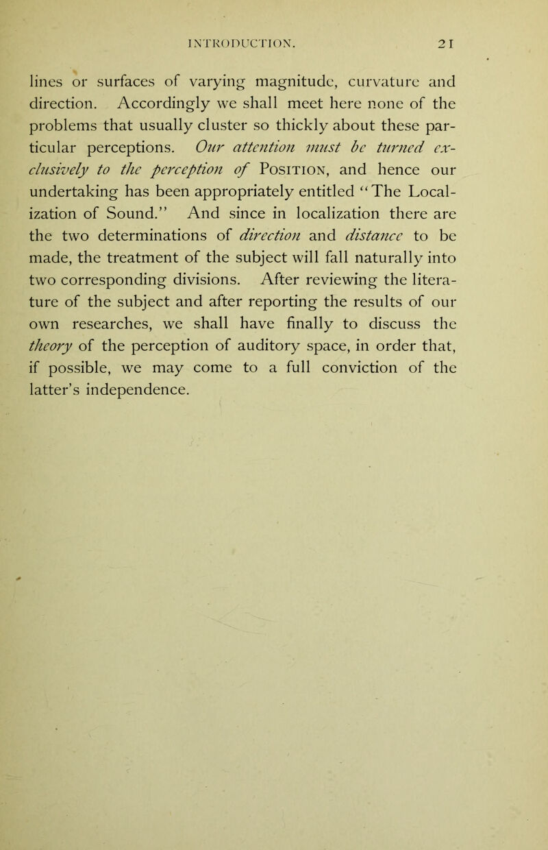 lines or surfaces of varying magnitude, curvature and direction. Accordingly we shall meet here none of the problems that usually cluster so thickly about these par- ticular perceptions. Our attention must be turned ex- clusively to the perception of Position, and hence our undertaking has been appropriately entitled “The Local- ization of Sound.” And since in localization there are the two determinations of direction and distance to be made, the treatment of the subject will fall naturally into two corresponding divisions. After reviewing the litera- ture of the subject and after reporting the results of our own researches, we shall have finally to discuss the theory of the perception of auditory space, in order that, if possible, we may come to a full conviction of the latter’s independence.
