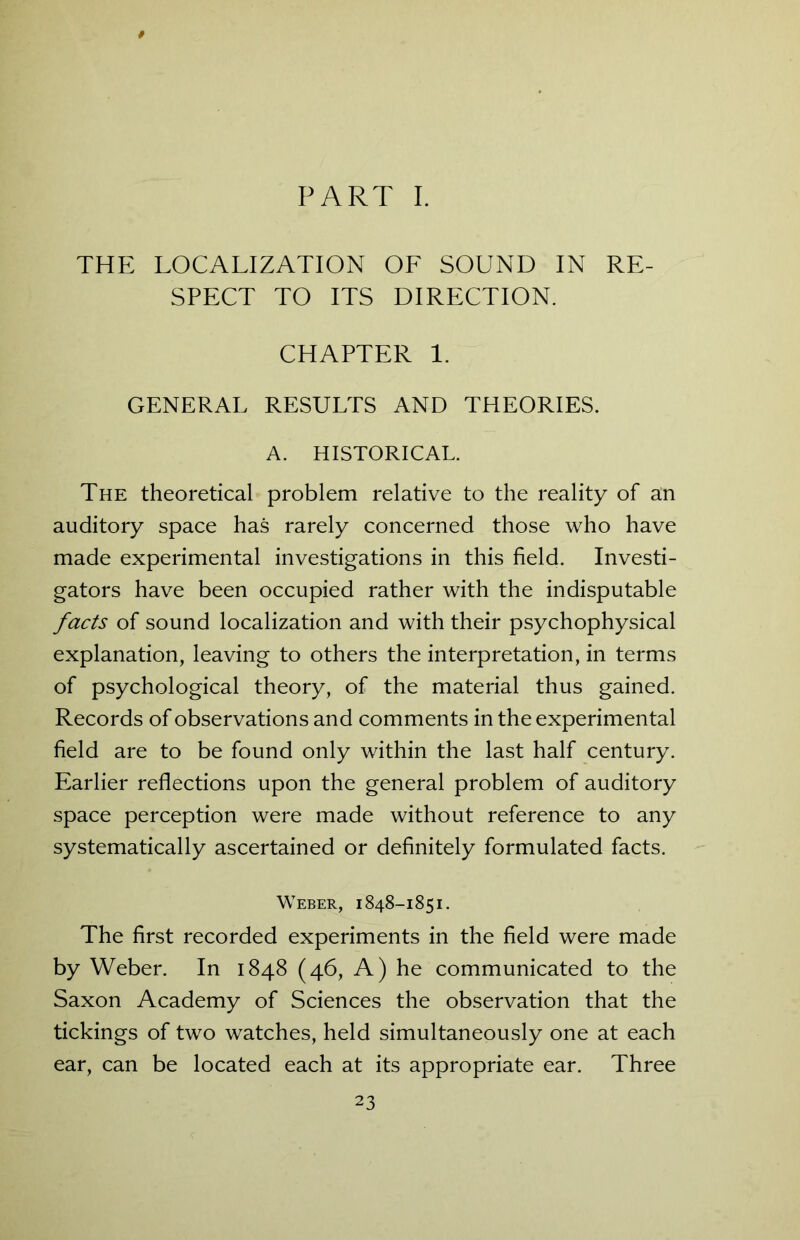 PART I. THE LOCALIZATION OF SOUND IN RE- SPECT TO ITS DIRECTION. CHAPTER 1. GENERAL RESULTS AND THEORIES. A. HISTORICAL. The theoretical problem relative to the reality of an auditory space has rarely concerned those who have made experimental investigations in this field. Investi- gators have been occupied rather with the indisputable facts of sound localization and with their psychophysical explanation, leaving to others the interpretation, in terms of psychological theory, of the material thus gained. Records of observations and comments in the experimental field are to be found only within the last half century. Earlier reflections upon the general problem of auditory space perception were made without reference to any systematically ascertained or definitely formulated facts. Weber, 1848-1851. The first recorded experiments in the field were made by Weber. In 1848 (46, A) he communicated to the Saxon Academy of Sciences the observation that the tickings of two watches, held simultaneously one at each ear, can be located each at its appropriate ear. Three
