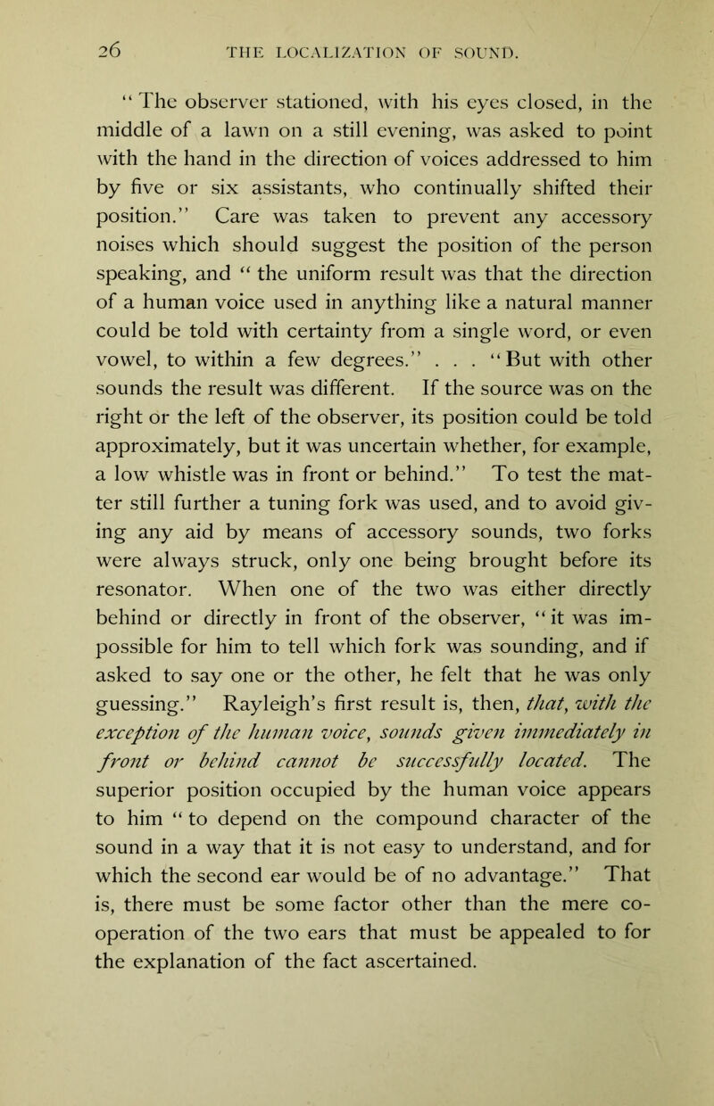 2 6 “ The observer stationed, with his eyes closed, in the middle of a lawn on a still evening, was asked to point with the hand in the direction of voices addressed to him by five or six assistants, who continually shifted their position.” Care was taken to prevent any accessory noises which should suggest the position of the person speaking, and “ the uniform result was that the direction of a human voice used in anything like a natural manner could be told with certainty from a single word, or even vowel, to within a few degrees.” . . . “ But with other sounds the result was different. If the source was on the right or the left of the observer, its position could be told approximately, but it was uncertain whether, for example, a low whistle was in front or behind.” To test the mat- ter still further a tuning fork was used, and to avoid giv- ing any aid by means of accessory sounds, two forks were always struck, only one being brought before its resonator. When one of the two was either directly behind or directly in front of the observer, “ it was im- possible for him to tell which fork was sounding, and if asked to say one or the other, he felt that he was only guessing.” Rayleigh’s first result is, then, that, with the exception of the human voice, sounds given immediately in front or behind cannot be successfidly located. The superior position occupied by the human voice appears to him “ to depend on the compound character of the sound in a way that it is not easy to understand, and for which the second ear would be of no advantage.” That is, there must be some factor other than the mere co- operation of the two ears that must be appealed to for the explanation of the fact ascertained.