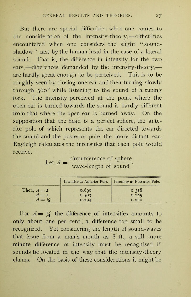 But there are special difficulties when one comes to the consideration of the intensity-theory,—difficulties encountered when one considers the slight “sound- shadow ” cast by the human head in the case of a lateral sound. That is, the difference in intensity for the two ears,—differences demanded by the intensity-theory,— are hardly great enough to be perceived. This is to be roughly seen by closing one ear and then turning slowly through 360° while listening to the sound of a tuning fork. The intensity perceived at the point where the open ear is turned towards the sound is hardly different from that where the open ear is turned away. On the supposition that the head is a perfect sphere, the ante- rior pole of which represents the ear directed towards the sound and the posterior pole the more distant ear, Rayleigh calculates the intensities that each pole would receive. circumference of sphere wave-length of sound Intensity at Anterior Pole. Intensity at Posterior Pole. Then, A = 2 O.69O O.318 A — 1 0-503 O.285 A = %. O.294 O.260 For A = % the difference of intensities amounts to only about one per cent., a difference too small to be recognized. Yet considering the length of sound-waves that issue from a man’s mouth as 8 ft., a still more minute difference of intensity must be recognized if sounds be located in the way that the intensity-theory claims. On the basis of these considerations it might be