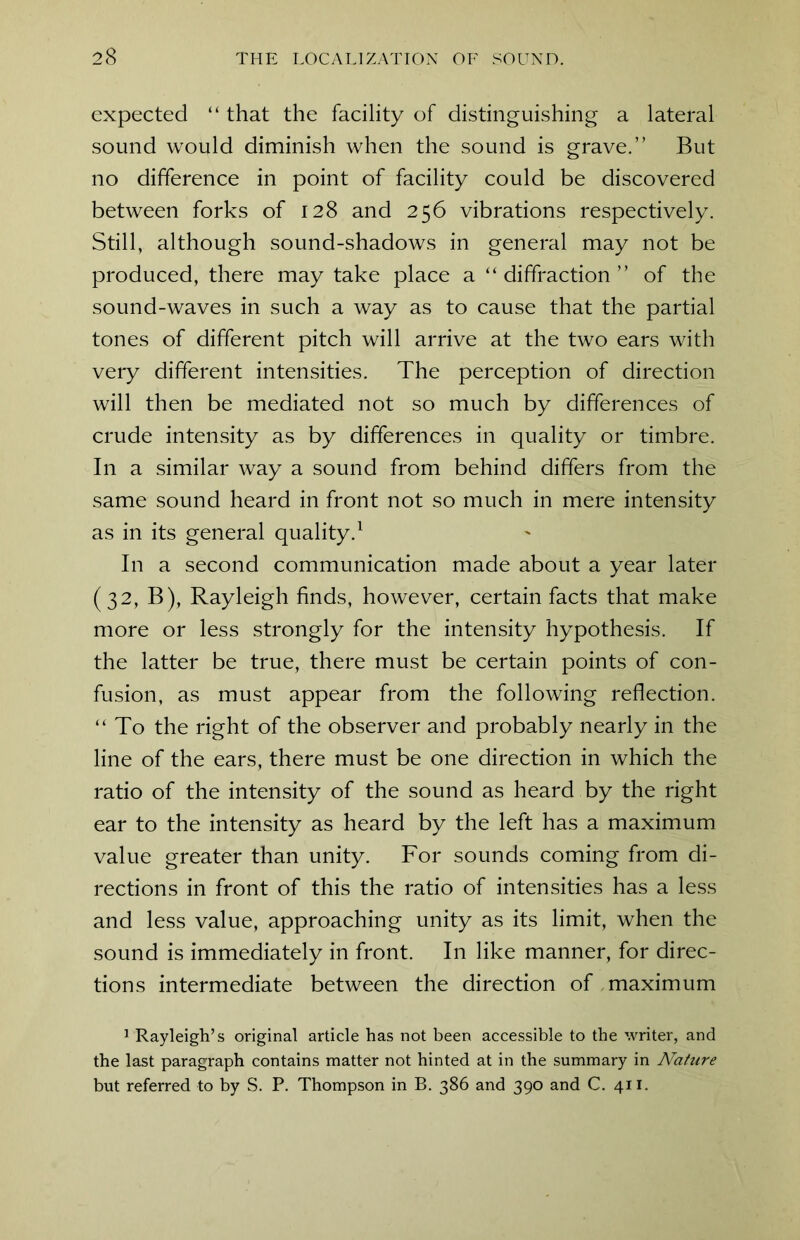 expected “ that the facility of distinguishing a lateral sound would diminish when the sound is grave.” But no difference in point of facility could be discovered between forks of 128 and 256 vibrations respectively. Still, although sound-shadows in general may not be produced, there may take place a ‘‘diffraction” of the sound-waves in such a way as to cause that the partial tones of different pitch will arrive at the two ears with very different intensities. The perception of direction will then be mediated not so much by differences of crude intensity as by differences in quality or timbre. In a similar way a sound from behind differs from the same sound heard in front not so much in mere intensity as in its general quality.1 In a second communication made about a year later (32, B), Rayleigh finds, however, certain facts that make more or less strongly for the intensity hypothesis. If the latter be true, there must be certain points of con- fusion, as must appear from the following reflection. “To the right of the observer and probably nearly in the line of the ears, there must be one direction in which the ratio of the intensity of the sound as heard by the right ear to the intensity as heard by the left has a maximum value greater than unity. For sounds coming from di- rections in front of this the ratio of intensities has a less and less value, approaching unity as its limit, when the sound is immediately in front. In like manner, for direc- tions intermediate between the direction of maximum 1 Rayleigh’s original article has not been accessible to the writer, and the last paragraph contains matter not hinted at in the summary in Nature but referred to by S. P. Thompson in B. 386 and 390 and C. 411.