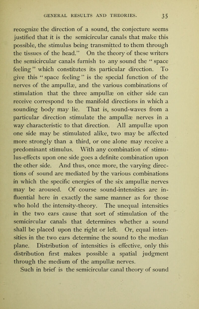 recognize the direction of a sound, the conjecture seems justified that it is the semicircular canals that make this possible, the stimulus being transmitted to them through the tissues of the head.” On the theory of these writers the semicircular canals furnish to any sound the “ space feeling ” which constitutes its particular direction. To give this “space feeling” is the special function of the nerves of the ampullae, and the various combinations of stimulation that the three ampullae on either side can receive correspond to the manifold directions in which a sounding body may lie. That is, sound-waves from a particular direction stimulate the ampullae nerves in a way characteristic to that direction. All ampullae upon one side may be stimulated alike, two may be affected more strongly than a third, or one alone may receive a predominant stimulus. With any combination of stimu- lus-effects upon one side goes a definite combination upon the other side. And thus, once more, the varying direc- tions of sound are mediated by the various combinations in which the specific energies of the six ampullae nerves may be aroused. Of course sound-intensities are in- fluential here in exactly the same manner as for those who hold the intensity-theory. The unequal intensities in the two ears cause that sort of stimulation of the semicircular canals that determines whether a sound shall be placed upon the right or left. Or, equal inten- sities in the two ears determine the sound to the median plane. Distribution of intensities is effective, only this distribution first makes possible a spatial judgment through the medium of the ampullae nerves. Such in brief is the semicircular canal theory of sound