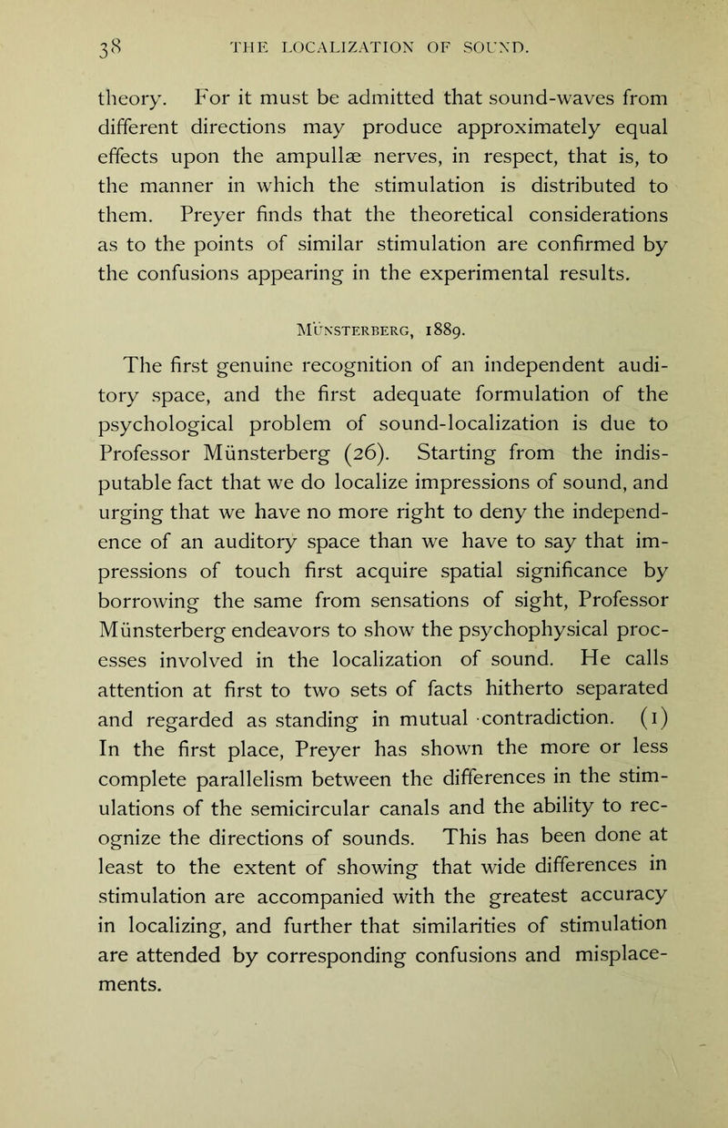 theory. For it must be admitted that sound-waves from different directions may produce approximately equal effects upon the ampullae nerves, in respect, that is, to the manner in which the stimulation is distributed to them. Preyer finds that the theoretical considerations as to the points of similar stimulation are confirmed by the confusions appearing in the experimental results. Miinsterberg, 1889. The first genuine recognition of an independent audi- tory space, and the first adequate formulation of the psychological problem of sound-localization is due to Professor Miinsterberg (26). Starting from the indis- putable fact that we do localize impressions of sound, and urging that we have no more right to deny the independ- ence of an auditory space than we have to say that im- pressions of touch first acquire spatial significance by borrowing the same from sensations of sight, Professor Miinsterberg endeavors to show the psychophysical proc- esses involved in the localization of sound. He calls attention at first to two sets of facts hitherto separated and regarded as standing in mutual contradiction. (1) In the first place, Preyer has shown the more or less complete parallelism between the differences in the stim- ulations of the semicircular canals and the ability to rec- ognize the directions of sounds. This has been done at least to the extent of showing that wide differences in stimulation are accompanied with the greatest accuracy in localizing, and further that similarities of stimulation are attended by corresponding confusions and misplace- ments.