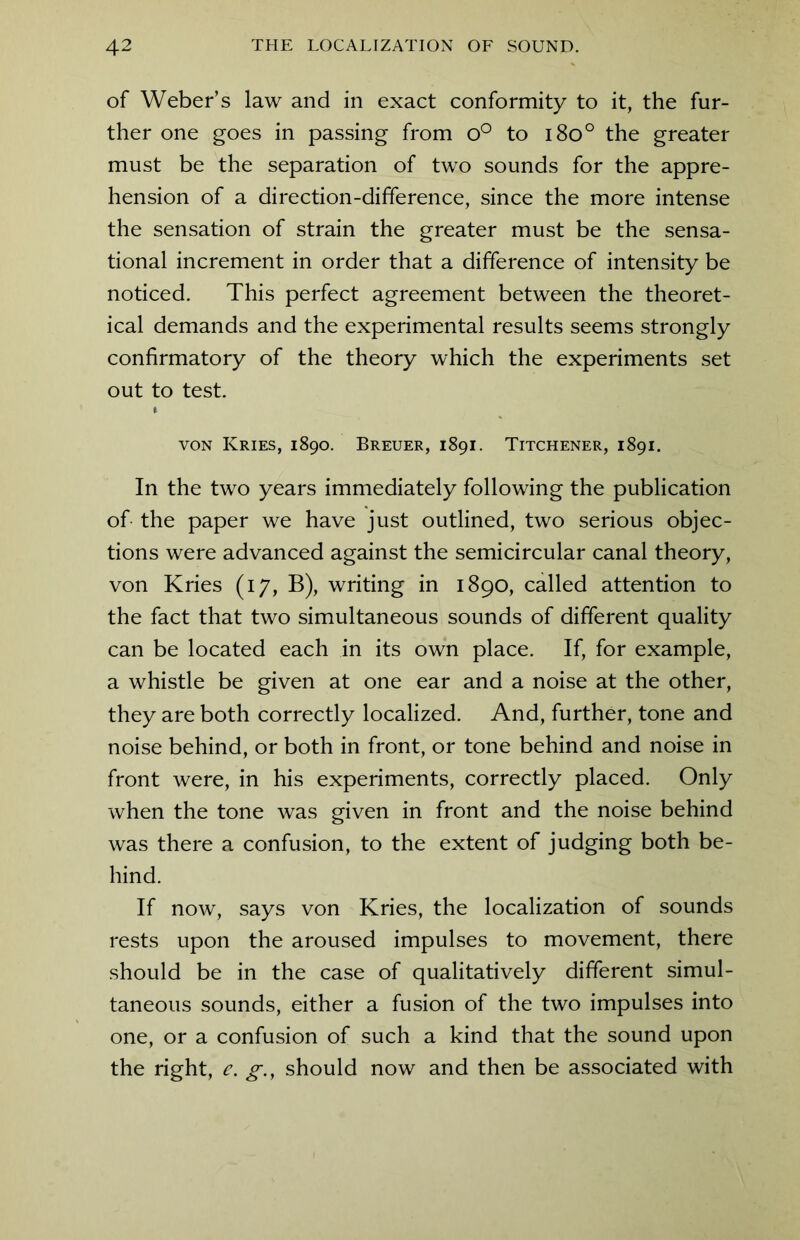 of Weber’s law and in exact conformity to it, the fur- ther one goes in passing from o° to i8o° the greater must be the separation of two sounds for the appre- hension of a direction-difference, since the more intense the sensation of strain the greater must be the sensa- tional increment in order that a difference of intensity be noticed. This perfect agreement between the theoret- ical demands and the experimental results seems strongly confirmatory of the theory which the experiments set out to test. t von Kries, 1890. Breuer, 1891. Titchener, 1891. In the two years immediately following the publication of the paper we have just outlined, two serious objec- tions were advanced against the semicircular canal theory, von Kries (17, B), writing in 1890, called attention to the fact that two simultaneous sounds of different quality can be located each in its own place. If, for example, a whistle be given at one ear and a noise at the other, they are both correctly localized. And, further, tone and noise behind, or both in front, or tone behind and noise in front were, in his experiments, correctly placed. Only when the tone was given in front and the noise behind was there a confusion, to the extent of judging both be- hind. If now, says von Kries, the localization of sounds rests upon the aroused impulses to movement, there should be in the case of qualitatively different simul- taneous sounds, either a fusion of the two impulses into one, or a confusion of such a kind that the sound upon the right, e. g., should now and then be associated with