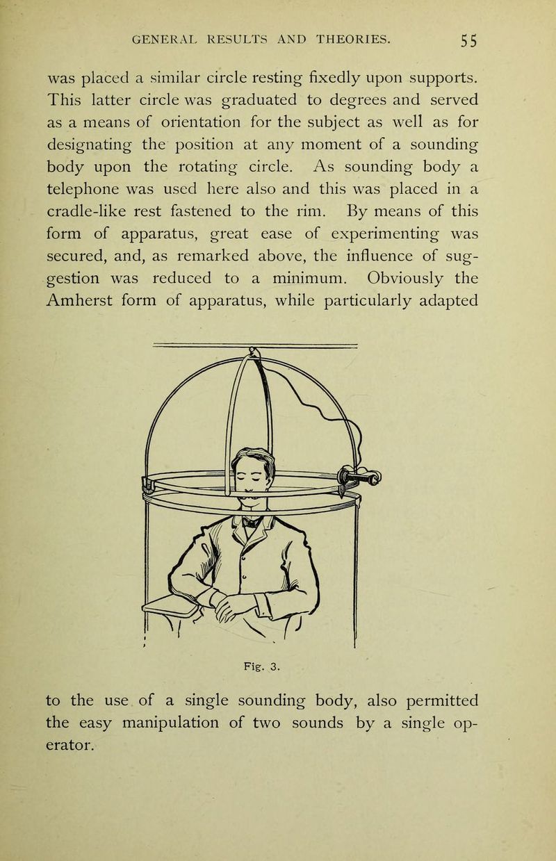 was placed a similar circle resting fixedly upon supports. This latter circle was graduated to degrees and served as a means of orientation for the subject as well as for designating the position at any moment of a sounding body upon the rotating circle. As sounding body a telephone was used here also and this was placed in a cradle-like rest fastened to the rim. By means of this form of apparatus, great ease of experimenting was secured, and, as remarked above, the influence of sug- gestion was reduced to a minimum. Obviously the Amherst form of apparatus, while particularly adapted to the use of a single sounding body, also permitted the easy manipulation of two sounds by a single op- erator.