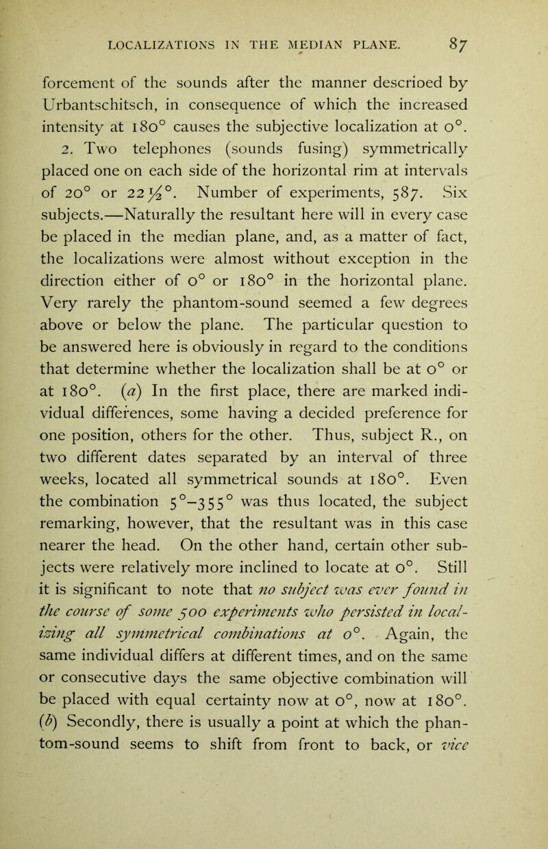 forcement of the sounds after the manner descrioed by Urbantschitsch, in consequence of which the increased intensity at 180° causes the subjective localization at o°. 2. Two telephones (sounds fusing) symmetrically placed one on each side of the horizontal rim at intervals of 20° or 22y2°. Number of experiments, 587. Six subjects.—Naturally the resultant here will in every case be placed in the median plane, and, as a matter of fact, the localizations were almost without exception in the direction either of o° or 180° in the horizontal plane. Very rarely the phantom-sound seemed a few degrees above or below the plane. The particular question to be answered here is obviously in regard to the conditions that determine whether the localization shall be at o° or at 1800. (a) In the first place, there are marked indi- vidual differences, some having a decided preference for one position, others for the other. Thus, subject R., on two different dates separated by an interval of three weeks, located all symmetrical sounds at 1800. Even the combination 5°—355° was thus located, the subject remarking, however, that the resultant was in this case nearer the head. On the other hand, certain other sub- jects were relatively more inclined to locate at o°. Still it is significant to note that no subject was ever found in the course of some 500 experiments who persisted in local- izing all symmetrical combinations at o°. Again, the same individual differs at different times, and on the same or consecutive days the same objective combination will be placed with equal certainty now at o°, now at 180°. (b) Secondly, there is usually a point at which the phan- tom-sound seems to shift from front to back, or vice