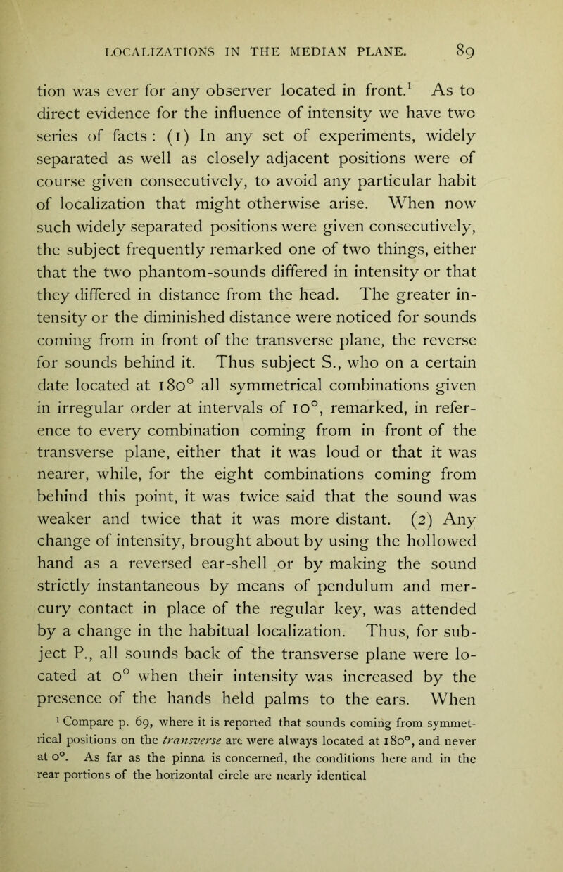 tion was ever for any observer located in front.1 As to direct evidence for the influence of intensity we have two series of facts : (1) In any set of experiments, widely separated as well as closely adjacent positions were of course given consecutively, to avoid any particular habit of localization that might otherwise arise. When now such widely separated positions were given consecutively, the subject frequently remarked one of two things, either that the two phantom-sounds differed in intensity or that they differed in distance from the head. The greater in- tensity or the diminished distance were noticed for sounds coming from in front of the transverse plane, the reverse for sounds behind it. Thus subject S., who on a certain date located at 1800 all symmetrical combinations given in irregular order at intervals of io°, remarked, in refer- ence to every combination coming from in front of the transverse plane, either that it was loud or that it was nearer, while, for the eight combinations coming from behind this point, it was twice said that the sound was weaker and twice that it was more distant. (2) Any change of intensity, brought about by using the hollowed hand as a reversed ear-shell or by making the sound strictly instantaneous by means of pendulum and mer- cury contact in place of the regular key, was attended by a change in the habitual localization. Thus, for sub- ject P., all sounds back of the transverse plane were lo- cated at o° when their intensity was increased by the presence of the hands held palms to the ears. When 1 Compare p. 69, where it is reported that sounds coming from symmet- rical positions on the transverse arc were always located at 180°, and never at o°. As far as the pinna is concerned, the conditions here and in the rear portions of the horizontal circle are nearly identical