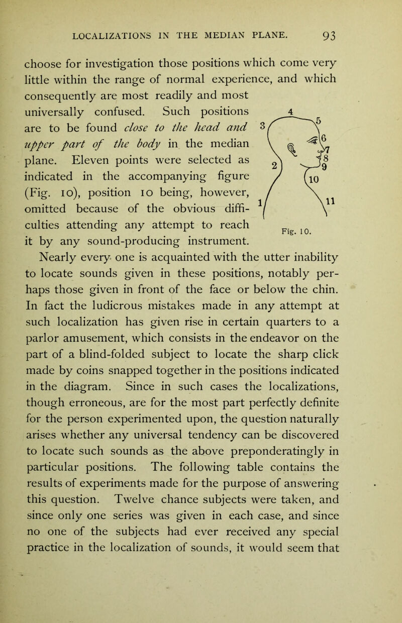 choose for investigation those positions which come very little within the range of normal experience, and which consequently are most readily and most universally confused. Such positions upper part of the body in the median plane. Eleven points were selected as indicated in the accompanying figure (Fig. 10), position 10 being, however, omitted because of the obvious diffi- culties attending any attempt to reach it by any sound-producing instrument. Nearly every- one is acquainted with the utter inability to locate sounds given in these positions, notably per- haps those given in front of the face or below the chin. In fact the ludicrous mistakes made in any attempt at such localization has given rise in certain quarters to a parlor amusement, which consists in the endeavor on the part of a blind-folded subject to locate the sharp click made by coins snapped together in the positions indicated in the diagram. Since in such cases the localizations, though erroneous, are for the most part perfectly definite for the person experimented upon, the question naturally arises whether any universal tendency can be discovered to locate such sounds as the above preponderatingly in particular positions. The following table contains the results of experiments made for the purpose of answering this question. Twelve chance subjects were taken, and since only one series was given in each case, and since no one of the subjects had ever received any special practice in the localization of sounds, it would seem that 4