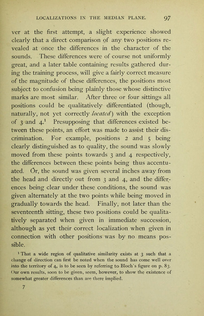 ver at the first attempt, a slight experience showed clearly that a direct comparison of any two positions re- vealed at once the differences in the character of the sounds. These differences were of course not uniformly great, and a later table containing results gathered dur- ing the training process, will give a fairly correct measure of the magnitude of these differences, the positions most subject to confusion being plainly those whose distinctive marks are most similar. After three or four sittings all positions could be qualitatively differentiated (though, naturally, not yet correctly located') with the exception of 3 and 4.1 Presupposing that differences existed be- tween these points, an effort was made to assist their dis- crimination. For example, positions 2 and 5 being clearly distinguished as to quality, the sound was slowly moved from these points towards 3 and 4 respectively, the differences between these points being thus accentu- ated. Or, the sound was given several inches away from the head and directly out from 3 and 4, and the differ- ences being clear under these conditions, the sound was given alternately at the two points while being moved in gradually towards the head. Finally, not later than the seventeenth sitting, these two positions could be qualita- tively separated when given in immediate succession, although as yet their correct localization when given in connection with other positions was by no means pos- sible. 1 That a wide region of qualitative similarity exists at 3 such that a change of direction can first be noted when the sound has come well over into the territory of 4, is to be seen by referring to Bloch’s figure on p. 83. Our own results, soon to be given, seem, however, to show the existence of somewhat greater differences than are there implied. 7